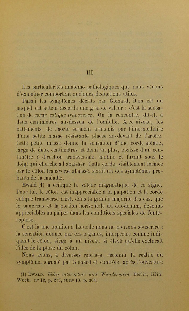III Les particularités anatomo-pathologiques que nous venons d’examiner comportent quelques déductions utiles. Parmi les symptômes décrits par Glénard, il en est un auquel cet auteur accorde une grande valeur : c’est la sensa- tion de corde colique transverse. On la l'encontre, dit-il, à deux centimètres au-dessus de l’ombilic. A ce niveau, les battements de l’aorte seraient transmis par l’intermédiaire d’une petite masse résistante placée au-devant de l’artère. Cette petite masse donne la sensation d’une corde aplatie, large de deux centimètres et demi au plus, épaisse d’un cen- timètre, à direction transversale, mobile et fuyant sous le doigt qui cherche à l’abaisser. Cette corde, visiblement formée par le côlon transverse abaissé, serait un des symptômes pro- bants de la maladie. Ewaîd (I) a critiqué la valeur diagnostique de ce signe. Pour lui, le côlon est inappréciable à la palpation et la corde colique transverse n’est, dans la grande majorité des cas, que le pancréas et la portion horizontale du duodénum, devenus appréciables au palper dans les conditions spéciales de l’enté- roptose. C’est là une opinion à laquelle nous ne pouvons souscrire : la sensation donnée par ces organes, interprétée comme indi- quant le côlon, siège à un niveau si élevé qu’elle exclurait l’idée de la ptose du côlon. Nous avons, à diverses reprises, reconnu la réalité du symptôme, signalé par Glénard et contrôlé, après l’ouverture (1) Ewai.d. Ueber enteroptose und Wandermien, Berlin, Klin. Woch. n° 12, p. 277, et n° 13, p. 304.