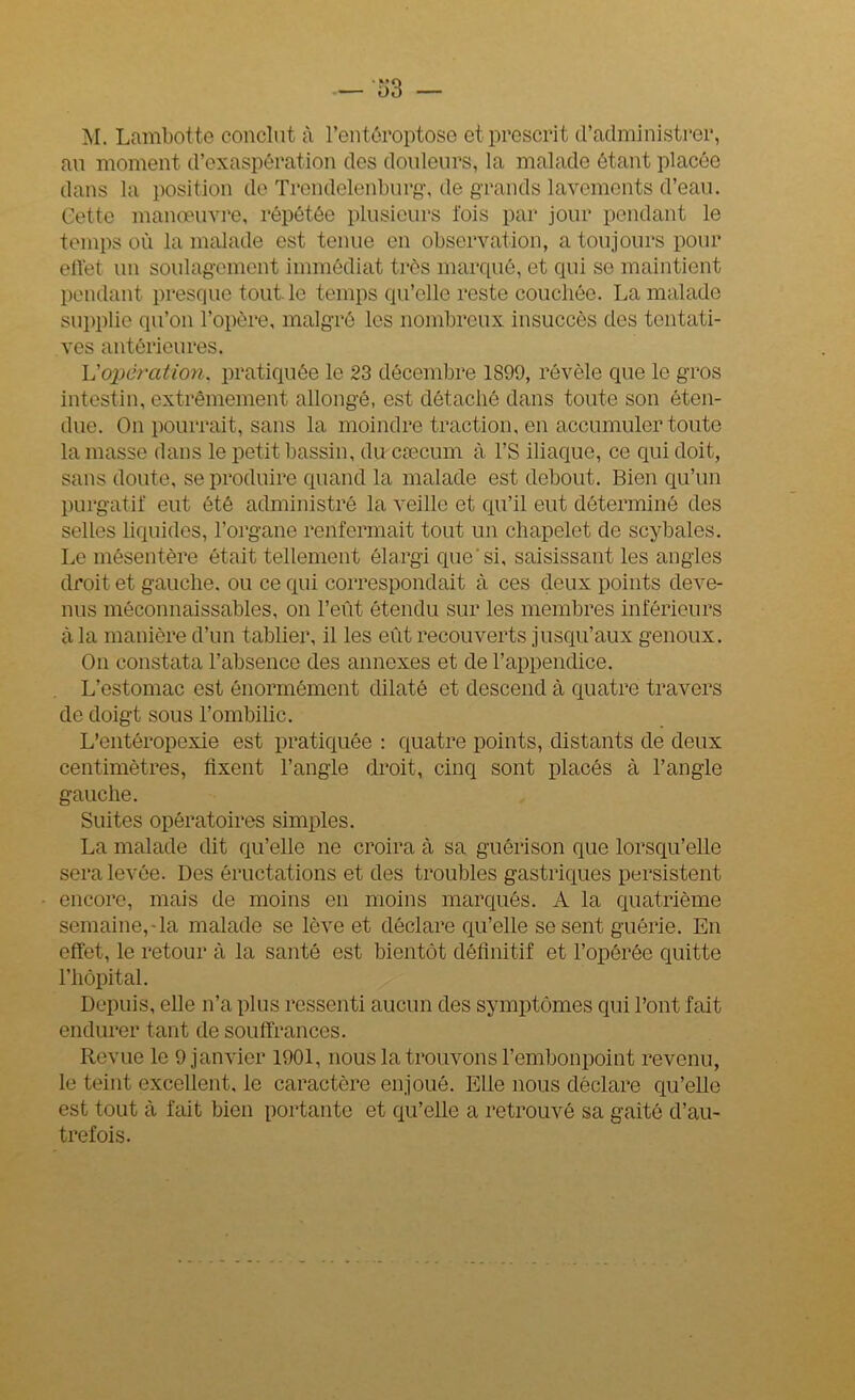 — ‘53 M. Lambotte conclut à l’entôroptose et prescrit d’administrer, au moment d’exaspération des douleurs, la malade étant placée dans la position de Trendelenburg, de grands lavements d’eau. Cette manoeuvre, répétée plusieurs lois par jour pendant le temps où la malade est tenue en observation, a toujours pour effet un soulagement immédiat très marqué, et qui se maintient pendant presque tout le temps qu’elle reste couchée. La malade supplie qu’on l’opère, malgré les nombreux insuccès des tentati- ves antérieures. L'opération, pratiquée le 23 décembre 1899, révèle que le gros intestin, extrêmement allongé, est détaché dans toute son éten- due. On pourrait, sans la moindre traction, en accumuler toute la masse dans le petit bassin, du cæcum à l’S iliaque, ce qui doit, sans doute, se produire quand la malade est debout. Bien qu’un purgatif eut été administré la veille et qu’il eut déterminé des selles liquides, l’organe renfermait tout un chapelet de scybales. Le mésentère était tellement élargi que'si, saisissant les angles droit et gauche, ou ce qui correspondait à ces deux points deve- nus méconnaissables, on l’eût étendu sur les membres inférieurs à la manière d’un tablier, il les eût recouverts jusqu’aux genoux. On constata l’absence des annexes et de l’appendice. L’estomac est énormément dilaté et descend à quatre travers de doigt sous l’ombilic. L’entéropexie est pratiquée : quatre points, distants de deux centimètres, Axent l’angle droit, cinq sont placés à l’angle gauche. Suites opératoires simples. La malade dit qu’elle ne croira à sa guérison que lorsqu’elle sera levée. Des éructations et des troubles gastriques persistent encore, mais de moins en moins marqués. A la quatrième semaine,-la malade se lève et déclare qu’elle se sent guérie. En effet, le retour à la santé est bientôt définitif et l’opérée quitte l’hôpital. Depuis, elle n’a plus ressenti aucun des symptômes qui l’ont fait endurer tant de souffrances. Revue le 9 janvier 1901, nous la trouvons l’embonpoint revenu, le teint excellent, le caractère enjoué. Elle nous déclare qu’elle est tout à fait bien portante et qu’elle a retrouvé sa gaîté d’au- trefois.