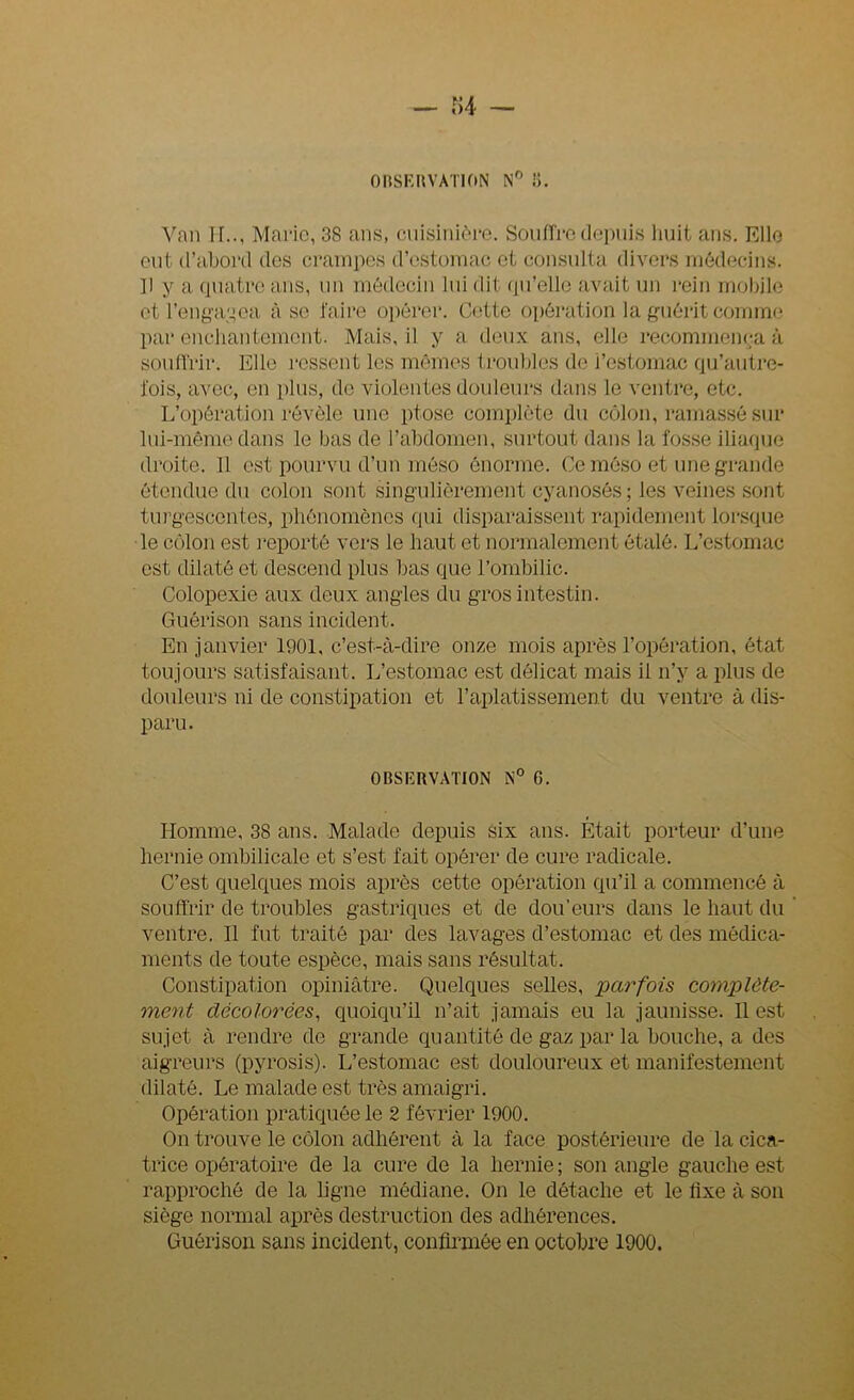 — r>4 — OBSERVATION N° 8. Van IL., Marie, 38 ans, cuisinière. Sou lire depuis huit ans. Elle eut d’abord des crampes d’estomac et consulta divers médecins. Il y a quatre ans, un médecin lui dit qu'elle avait un rein mobile et l’engagea à se faire opérer. Cette opération la guérit comme par enchantement. Mais, il y a deux ans, elle recommença à souffrir. Elle ressent les mêmes troubles de i’estomac qu’aulre- l'ois, avec, en plus, de violentes douleurs dans le ventre, etc. L’opération révèle une ptose complète du côlon, ramassé sur lui-même dans le bas de l’abdomen, surtout dans la fosse iliaque droite. 11 est pourvu d’un méso énorme. Ce môso et une grande étendue du colon sont singulièrement cyanosés ; les veines sont turgescentes, phénomènes qui disparaissent rapidement lorsque le côlon est reporté vers le haut et normalement étalé. L’estomac est dilaté et descend plus bas que l’ombilic. Colopexie aux deux angles du gros intestin. Guérison sans incident. En janvier 1901, c’est-à-dire onze mois après l’opération, état toujours satisfaisant. L’estomac est délicat mais il n’y a plus de douleurs ni de constipation et l’aplatissement du ventre à dis- paru. OBSERVATION N° G. Homme, 38 ans. Malade depuis six ans. Était porteur d’une hernie ombilicale et s’est fait opérer de cure radicale. C’est quelques mois après cette opération qu’il a commencé à souffrir de troubles gastriques et de dou’eurs dans le haut du ventre. Il fut traité par des lavages d’estomac et des médica- ments de toute espèce, mais sans résultat. Constipation opiniâtre. Quelques selles, parfois complète- ment décolorées, quoiqu’il n’ait jamais eu la jaunisse. Il est sujet à rendre de grande quantité de gaz par la bouche, a des aigreurs (pyrosis). L’estomac est douloureux et manifestement dilaté. Le malade est très amaigri. Opération pratiquée le 2 février 1900. On trouve le côlon adhérent à la face postérieure de la cica- trice opératoire de la cure de la hernie ; son angle gauche est rapproché de la ligne médiane. On le détache et le flxe à son siège normal après destruction des adhérences. Guérison sans incident, confirmée en octobre 1900.
