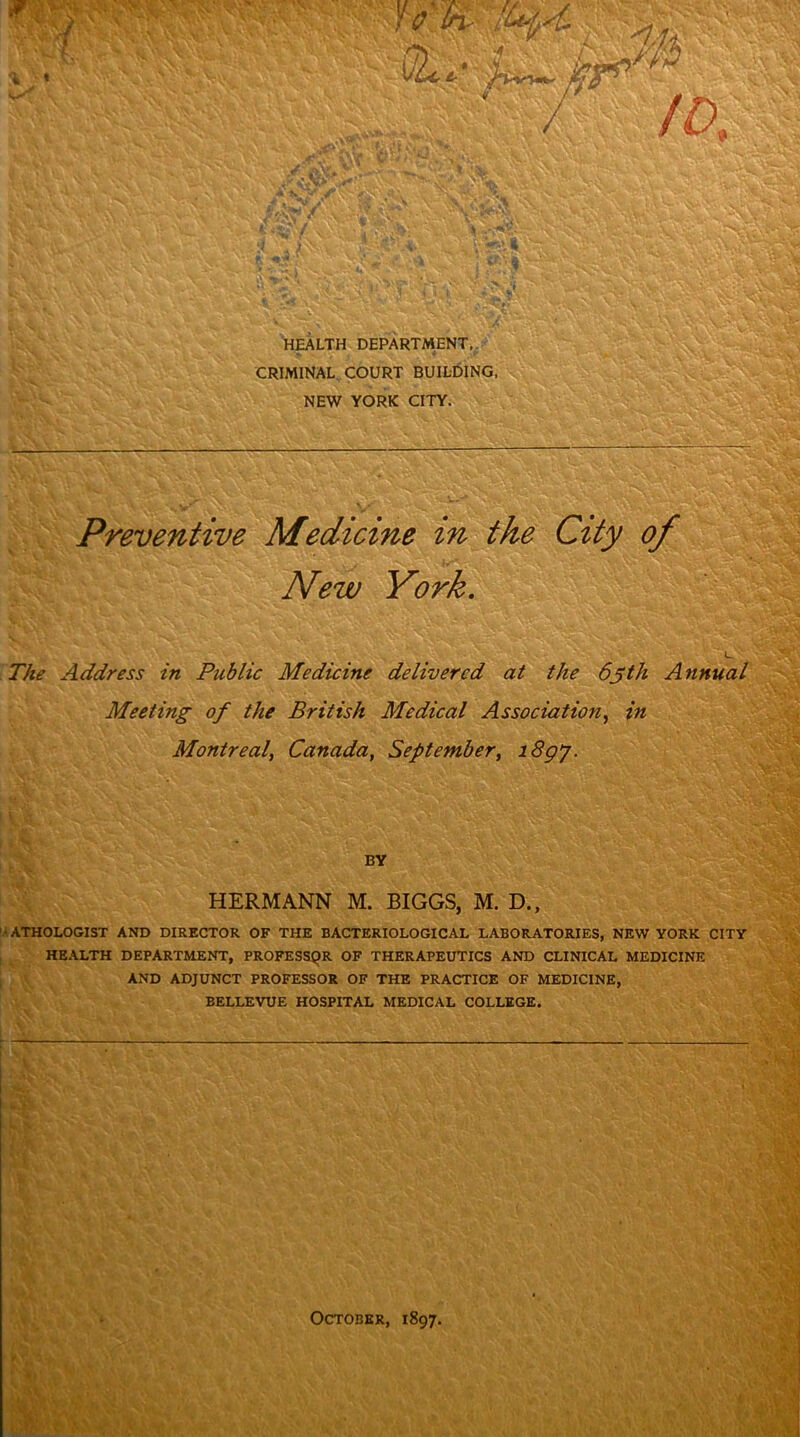 f . Uk-H'L ' Y'frs •. M '£ V//i - •'> : ' .k - w . i - &f ►Vv»- • kV .* Wv: - L« ' v »r»»v * > x'A: V X V' 1 * X as.: r'» M HEALTH DEPARTMENT,. CRIMINAL COURT BUILDING, NEW YORK CITY. . . V .V *v«S &£SW:WH JL-T^ V v JR- ‘ '• C-- r- W Preventive Medicine m the City of New York. . ViJ ' The Address in Public Medicine delivered at the 63th Annual Meeting of the British Medical Association, in Montreal, Canada, September, 18gj. ■;S|| i V*rt V.fi v * -*,v >Y,,Xg. BY mssm HERMANN M. BIGGS, M. D., -ATHOLOGIST AND DIRECTOR OF THE BACTERIOLOGICAL LABORATORIES, NEW YORK CITY HEALTH DEPARTMENT, PROFESSQR OF THERAPEUTICS AND CLINICAL MEDICINE AND ADJUNCT PROFESSOR OF THE PRACTICE OF MEDICINE, ' • /»• v :■> BELLEVUE HOSPITAL MEDICAL COLLEGE. - Vfl m m wm Im %;■ October, 1897