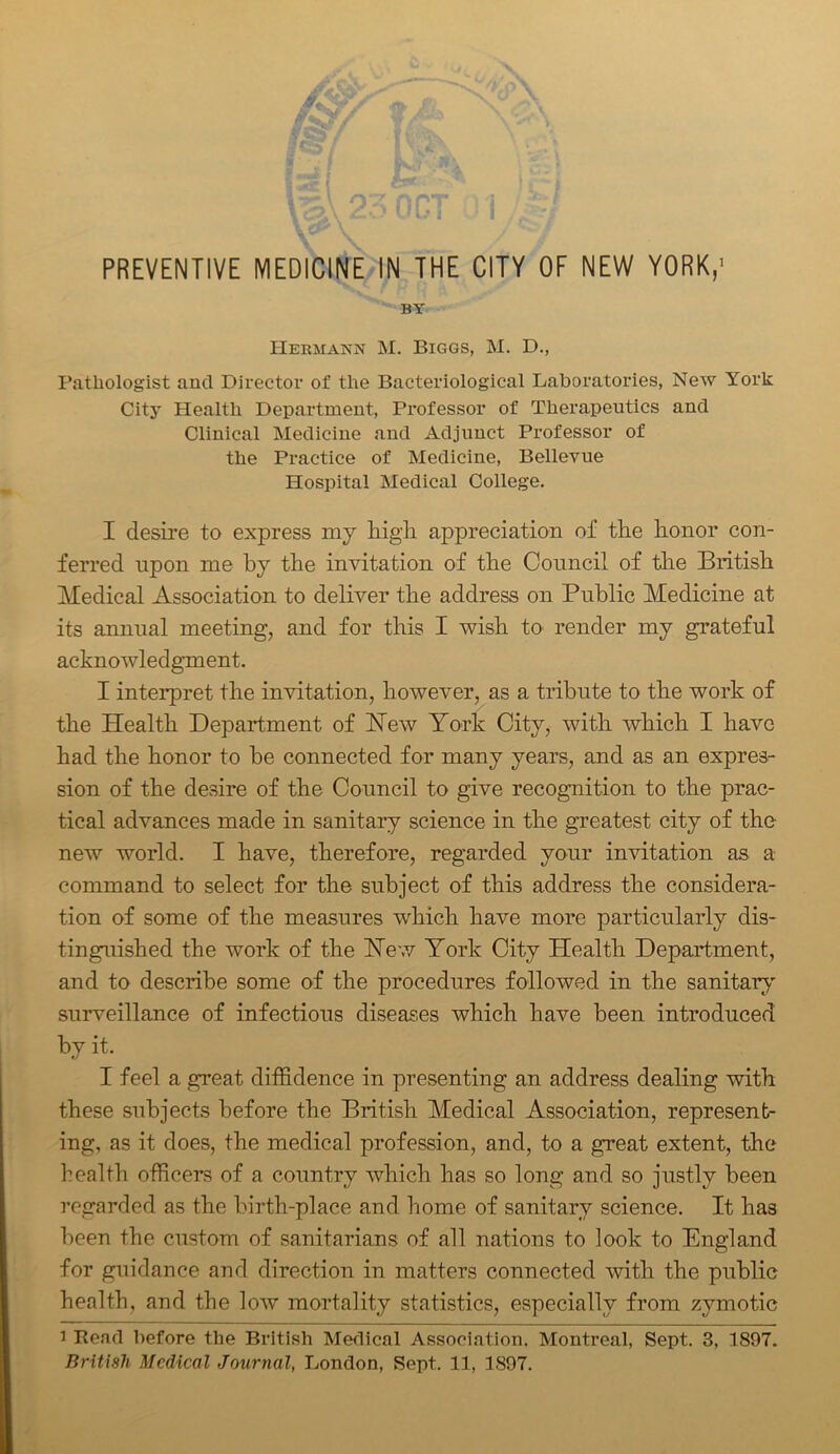 \ o'.; ort i / Z.J UUJ I ,, V; PREVENTIVE MEDICINE IN THE CITY OF NEW YORK,' BY Hermann M. Biggs, M. D., Pathologist and Director of the Bacteriological Laboratories, New York City Health Department, Professor of Therapeutics and Clinical Medicine and Adjunct Professor of the Practice of Medicine, Bellevue Hospital Medical College. I desire to express my high appreciation of the honor con- ferred upon me by the invitation of the Council of the British Medical Association to deliver the address on Public Medicine at its annual meeting, and for this I wish to render my grateful acknowledgment. I interpret the invitation, however, as a tribute to the work of the Health Department of Hew York City, with which I have had the honor to he connected for many years, and as an expres- sion of the desire of the Council to give recognition to the prac- tical advances made in sanitary science in the greatest city of the- new world. I have, therefore, regarded your invitation as a command to select for the subject of this address the considera- tion of some of the measures which have more particularly dis- tinguished the work of the Hew York City Health Department, and to describe some of the procedures followed in the sanitary surveillance of infectious diseases which have been introduced by it. I feel a great diffidence in presenting an address dealing with these subjects before the British Medical Association, represent- ing, as it does, the medical profession, and, to a great extent, the health officers of a country which has so long and so justly been regarded as the birth-place and home of sanitary science. It has been the custom of sanitarians of all nations to look to England for guidance and direction in matters connected with the public health, and the low mortality statistics, especially from zymotic i Bead before the British Medical Association. Montreal, Sept. 3, 1897.