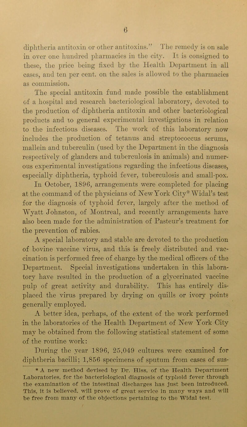 diphtheria antitoxin or other antitoxins.” The remedy is on sale in over one hundred pharmacies in the city. It is consigned to these, the price being fixed by the Health Department in all cases, and ten per cent, on the sales is allowed to the pharmacies as commission. The special antitoxin fund made possible the establishment of a hospital and research bacteriological laboratory, devoted to the production of diphtheria antitoxin and other bacteriological products and 10 general experimental investigations in relation to the infectious diseases. The work of this laboratory now includes the production of tetanus and streptococcus serums, mallein and tuberculin (used by the Department in the diagnosis respectively of glanders and tuberculosis in animals) and numer- ous experimental investigations regarding the infectious diseases, especially diphtheria, typhoid fever, tuberculosis and small-pox. In October, 1896, arrangements were completed for placing at the command of the physicians of Hew York City* Widal’s test for the diagnosis of typhoid fever, largely after the method of Wyatt Johnston, of Montreal, and recently arrangements have also been made for the administration of Pasteur’s treatment for the prevention of rabies. A special laboratory and stable are devoted to the production of bovine vaccine virus, and this is freely distributed and vac- cination is performed free of charge by the medical officers of the Department. Special investigations undertaken in this labora- tory have resulted in the production of a glyeerinated vaccine pulp of great activity and durability. This has entirely dis- placed the virus prepared by drying on quills or ivory points generally employed. A better idea, perhaps, of the extent of the work performed in the laboratories of the Health Department of Hew York City may be obtained from the following statistical statement of some of the routine work: During the year 1896, 25,049 cultures were examined for diphtheria bacilli; 1,856 specimens of sputum from cases of sus- * A new method devised by Dr. Hiss, of the Health Department Laboratories, for the bacteriological diagnosis of typhoid fever through the examination of the intestinal discharges has just been introduced. This, it is believed, will prove of great service in many ways and will be free from many of the objections pertaining to the Widal test.