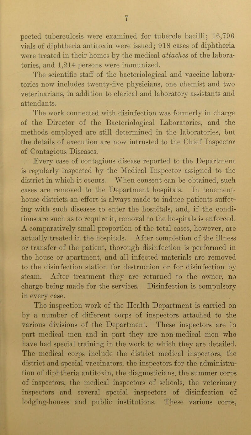 pectecl tuberculosis were examined for tubercle bacilli; 16,790 vials of diphtheria antitoxin were issued; 918 cases of diphtheria were treated in their homes by the medical attaches of the labora- tories, and 1,214 persons were immunized. The scientific staff of the bacteriological and vaccine labora- tories now includes twenty-five physicians, one chemist and two veterinarians, in addition to clerical and laboratory assistants and attendants. The work connected with disinfection was formerly in charge of the Director of the Bacteriological Laboratories, and the methods employed are still determined in the laboratories, but the details of execution are now intrusted to the Chief Inspector of Contagious Diseases. Every case of contagious disease reported to the Department is regularly inspected by the Medical Inspector assigned to the district in which it occurs. When consent can be obtained, such cases are removed to the Department hospitals. In tenement- house districts an effort is always made to induce patients suffer- ing with such diseases to enter the hospitals, and, if the condi- tions are such as to require it, removal to the hospitals is enforced. A comparatively small proportion of the total cases, however, are actually treated in the hospitals. After completion of the illness or transfer of the patient, thorough disinfection is performed in the house or apartment, and all infected materials are removed to the disinfection station for destruction or for disinfection bv steam. After treatment they are returned to the owner, no charge being made for the services. Disinfection is compulsory in every case. The inspection work of the Health Department is carried on by a number of different corps of inspectors attached to the various divisions of the Department. These inspectors are in part medical men and in part they are non-medical men who have had special training in the work to which they are detailed. The medical corps include the district medical inspectors, the district and special vaccinators, the inspectors for the administra- tion of diphtheria antitoxin, the diagnosticians, the summer corps of inspectors, the medical inspectors of schools, the veterinary inspectors and several special inspectors of disinfection of lodging-houses and public institutions. These various corps,