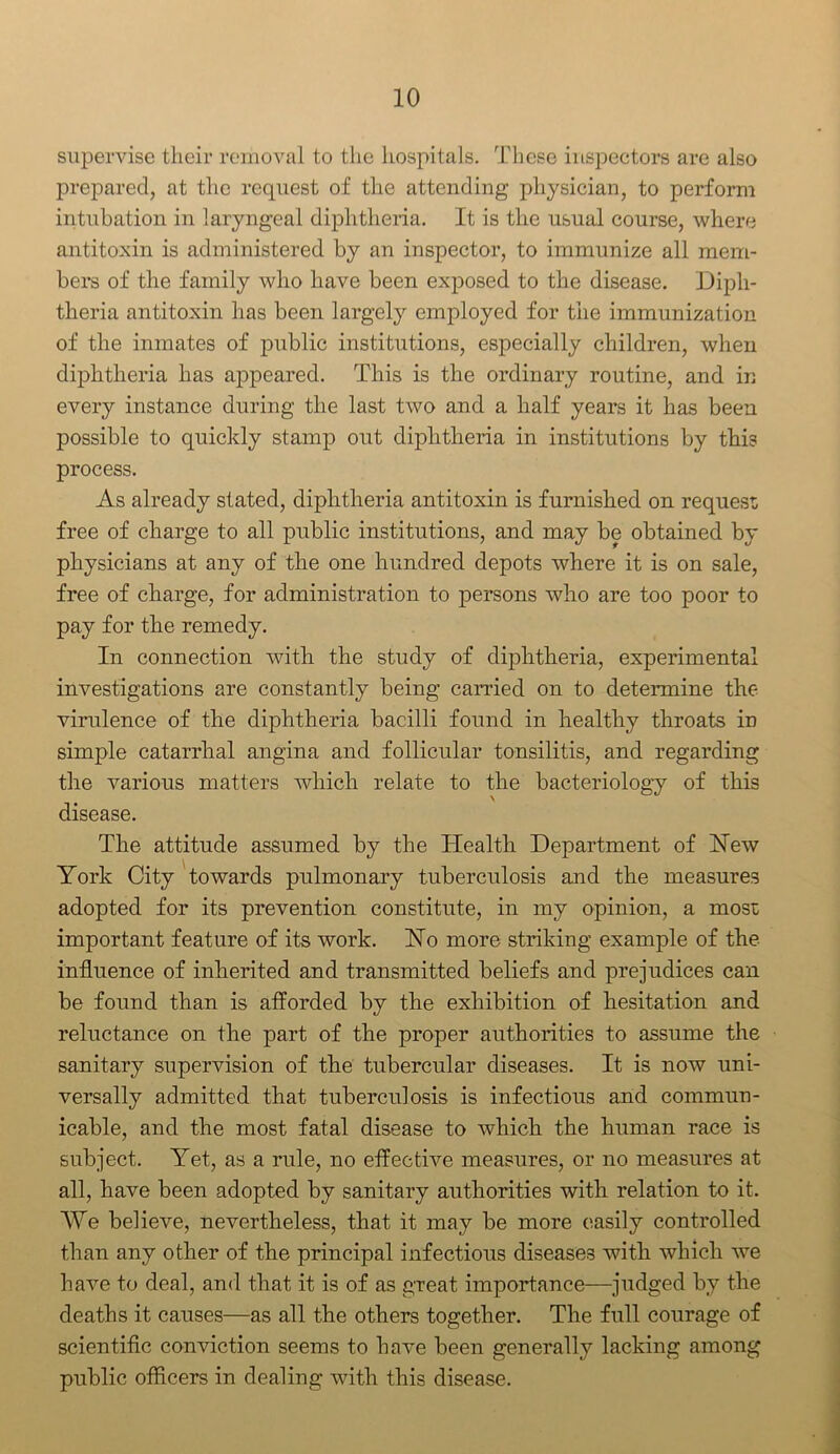 supervise their removal to the hospitals. These inspectors are also prepared, at the request of the attending physician, to perform intubation in laryngeal diphtheria. It is the usual course, where antitoxin is administered by an inspector, to immunize all mem- bers of the family who have been exposed to the disease. Diph- theria antitoxin has been largely employed for the immunization of the inmates of public institutions, especially children, when diphtheria has appeared. This is the ordinary routine, and in every instance during the last two and a half years it has been possible to quickly stamp out diphtheria in institutions by this process. As already stated, diphtheria antitoxin is furnished on request free of charge to all public institutions, and may be obtained by physicians at any of the one hundred depots where it is on sale, free of charge, for administration to persons who are too poor to pay for the remedy. In connection with the study of diphtheria, experimental investigations are constantly being carried on to determine the virulence of the diphtheria bacilli found in healthy throats in simple catarrhal angina and follicular tonsilitis, and regarding the various matters which relate to the bacteriology of this disease. The attitude assumed by the Health Department of Hew York City towards pulmonary tuberculosis and the measures adopted for its prevention constitute, in my opinion, a most important feature of its work. Ho more striking example of the influence of inherited and transmitted beliefs and prejudices can be found than is afforded by the exhibition of hesitation and reluctance on the part of the proper authorities to assume the sanitary supervision of the tubercular diseases. It is now uni- versally admitted that tuberculosis is infectious and commun- icable, and the most fatal disease to which the human race is subject. Yet, as a rule, no effective measures, or no measures at all, have been adopted by sanitary authorities with relation to it. AYe believe, nevertheless, that it may be more easily controlled than any other of the principal infectious diseases with which we have to deal, and that it is of as great importance—judged by the deaths it causes—as all the others together. The full courage of scientific conviction seems to have been generally lacking among public officers in dealing with this disease.