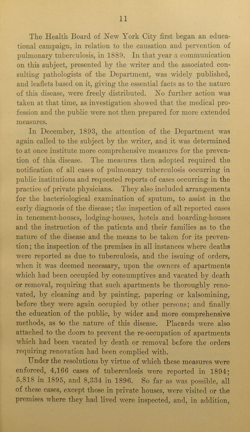 The Health Board of Hew York City first began an educa- tional campaign, in relation to the causation and pervention of pulmonary tuberculosis, in 1889. In that year a communication on this subject, presented by the writer and the associated con- sulting pathologists of the Department, was widely published, and leaflets based on it, giving the essential facts as to the nature of this disease, were freely distributed. Ho further action was taken at that time, as investigation showed that the medical pro- fession and the public were not then prepared for more extended measures. In December, 1893, the attention of the Department was again called to the subject by the writer, and it was determined to at once institute more comprehensive measures for the preven- tion of this disease. The measures then adopted required the notification of all cases of pulmonary tuberculosis occurring in public institutions and requested reports of cases occurring in the practice of private physicians. They also included arrangements for the bacteriological examination of sputum, to assist in the early diagnosis of the disease; the inspection of all reported cases in tenement-houses, lodging-houses, hotels and boarding-houses and the instruction of the patients and their families as to the nature of the disease and the means to be taken for its preven- tion; the inspection of the premises in all instances where deaths were reported as due to tuberculosis, and the issuing of orders, when it was deemed necessary, upon the owners of apartments which had been occupied by consumptives and vacated by death or removal, requiring that such apartments be thoroughly reno- vated, by cleaning and by painting, papering or kalsomining, before they were again occupied by other persons; and finally the education of the public, by wider and more comprehensive methods, as to the nature of this disease. Placards were also attached to the doors to prevent the re-occupation of apartments wThich had been vacated by death or removal before the orders requiring renovation had been complied with. Under the resolutions by virtue of which these measures were enforced, 4,166 cases of tuberculosis Avere reported in 1894; 5,818 in 1895, and 8,334 in 1896. So far as was possible, all of these cases, except those in private houses, were visited or the premises where they had lived were inspected, and, in addition,