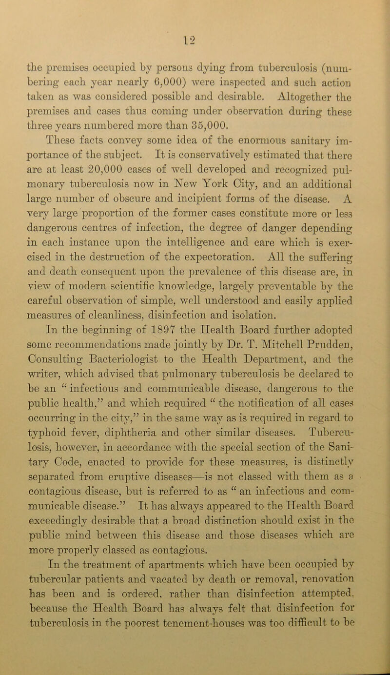 1*2 the premises occupied by persons dying from tuberculosis (num- bering each year nearly 6,000) were inspected and such action taken as was considered possible and desirable. Altogether the premises and cases thus coming under observation during these three years numbered more than 35,000. These facts convey some idea of the enormous sanitary im- portance of the subject. It is conservatively estimated that there are at least 20,000 cases of well developed and recognized pul- monary tuberculosis now in New York City, and an additional large number of obscure and incipient forms of the disease. A very large proportion of the former cases constitute more or les3 dangerous centres of infection, the degree of danger depending in each instance upon the intelligence and care which is exer- cised in the destruction of the expectoration. All the suffering and death consequent upon the prevalence of this disease are, in view of modern scientific knowledge, largely preventable by the careful observation of simple, well understood and easily applied measures of cleanliness, disinfection and isolation. In the beginning of 1897 the Health Board further adopted some recommendations made jointly by Dr. T. Mitchell Prudden, Consulting Bacteriologist to the Health Department, and the writer, which advised that pulmonary tuberculosis be declared to be an “ infectious and communicable disease, dangerous to the public health,” and which required “ the notification of all cases occurring in the city,” in the same way as is required in regard to typhoid fever, diphtheria and other similar diseases. Tubercu- losis, however, in accordance with the special section of the Sani- tary Code, enacted to provide for these measures, is distinctly separated from eruptive diseases—is not classed with them as a contagious disease, but is referred to as “ an infectious and com- municable disease.” It has always appeared to the Health Board exceedingly desirable that a broad distinction should exist in the public mind between this disease and those diseases which are more properly classed as contagious. In the treatment of apartments which have been occupied by tubercular patients and vacated by death or removal, renovation has been and is ordered, rather than disinfection attempted, because the Health Board has always felt that disinfection for tuberculosis in the poorest tenement-houses was too difficult to be