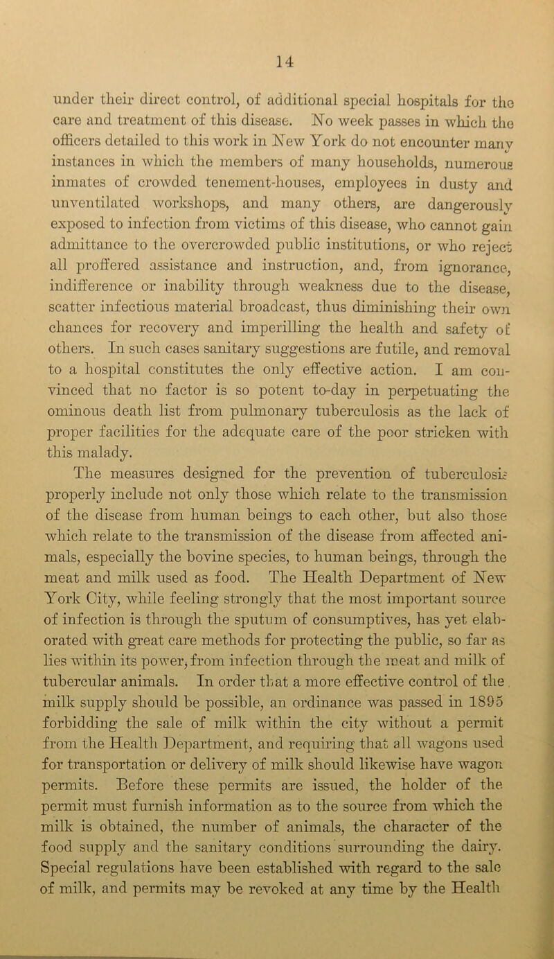 under their direct control, of additional special hospitals for the care and treatment of this disease. dSTo week passes in which the officers detailed to this work in ISTew York do not encounter manv instances in which the members of many households, numerous inmates of crowded tenement-houses, employees in dusty and unventilated workshops, and many others, are dangerously exposed to infection from victims of this disease, who cannot gain admittance to the overcrowded public institutions, or who reject all proffered assistance and instruction, and, from ignorance, indifference or inability through weakness due to the disease, scatter infectious material broadcast, thus diminishing their own chances for recovery and imperilling the health and safety ol: others. In such cases sanitary suggestions are futile, and removal to a hospital constitutes the only effective action. I am con- vinced that no factor is so potent to-day in perpetuating the ominous death list from pulmonary tuberculosis as the lack of proper facilities for the adequate care of the poor stricken with this malady. The measures designed for the prevention of tuberculosis properly include not only those which relate to the transmission of the disease from human beings to each other, but also those which relate to the transmission of the disease from affected ani- mals, especially the bovine species, to human beings, through the meat and milk used as food. The Health Department of Hew York City, while feeling strongly that the most important source of infection is through the sputum of consumptives, has yet elab- orated with great care methods for protecting the public, so far as lies within its power, from infection through the meat and milk of tubercular animals. In order that a more effective control of the milk supply should be possible, an ordinance was passed in 1895 forbidding the sale of milk within the city without a permit from the Health Department, and requiring that all wagons used for transportation or delivery of milk should likewise have wagon permits. Before these permits are issued, the holder of the permit must furnish information as to the source from which the milk is obtained, the number of animals, the character of the food supply and the sanitary conditions surrounding the dairy. Special regulations have been established with regard to the sale of milk, and permits may be revoked at any time by the Health