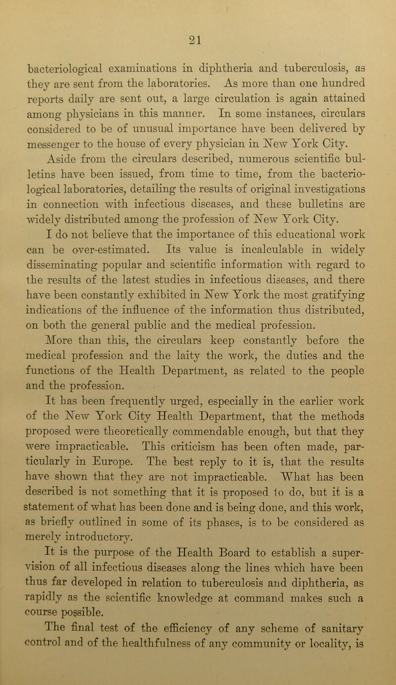 bacteriological examinations in diphtheria and tuberculosis, as they are sent from the laboratories. As more than one hundred reports daily are sent out, a large circulation is again attained among physicians in this manner. In some instances, circulars considered to be of unusual importance have been delivered by messenger to the house of every physician in New York City. Aside from the circulars described, numerous scientific bul- letins have been issued, from time to time, from the bacterio- logical laboratories, detailing the results of original investigations in connection with infectious diseases, and these bulletins are widely distributed among the profession of Yew York City. I do not believe that the importance of this educational work can be over-estimated. Its value is incalculable in widely disseminating popular and scientific information with regard to the results of the latest studies in infectious diseases, and there have been constantly exhibited in Yew York the most gratifying indications of the influence of the information thus distributed, on both the general public and the medical profession. More than this, the circulars keep constantly before the medical profession and the laity the work, the duties and the functions of the Health Department, as related to the people and the profession. It has been frequently urged, especially in the earlier work of the Yew York City Health Department, that the methods proposed were theoretically commendable enough, but that they were impracticable. This criticism has been often made, par- ticularly in Europe. The best reply to it is, that the results have shown that they are not impracticable. What has been described is not something that it is proposed to do, but it is a statement of what has been done and is being done, and this work, as briefly outlined in some of its phases, is to be considered as merely introductory. It is the purpose of the Health Board to establish a super- vision of all infectious diseases along the lines which have been thus far developed in relation to tuberculosis and diphtheria, as rapidly as the scientific knowledge at command makes such a course possible. The final test of the efficiency of any scheme of sanitary control and of the healthfulness of any community or locality, is
