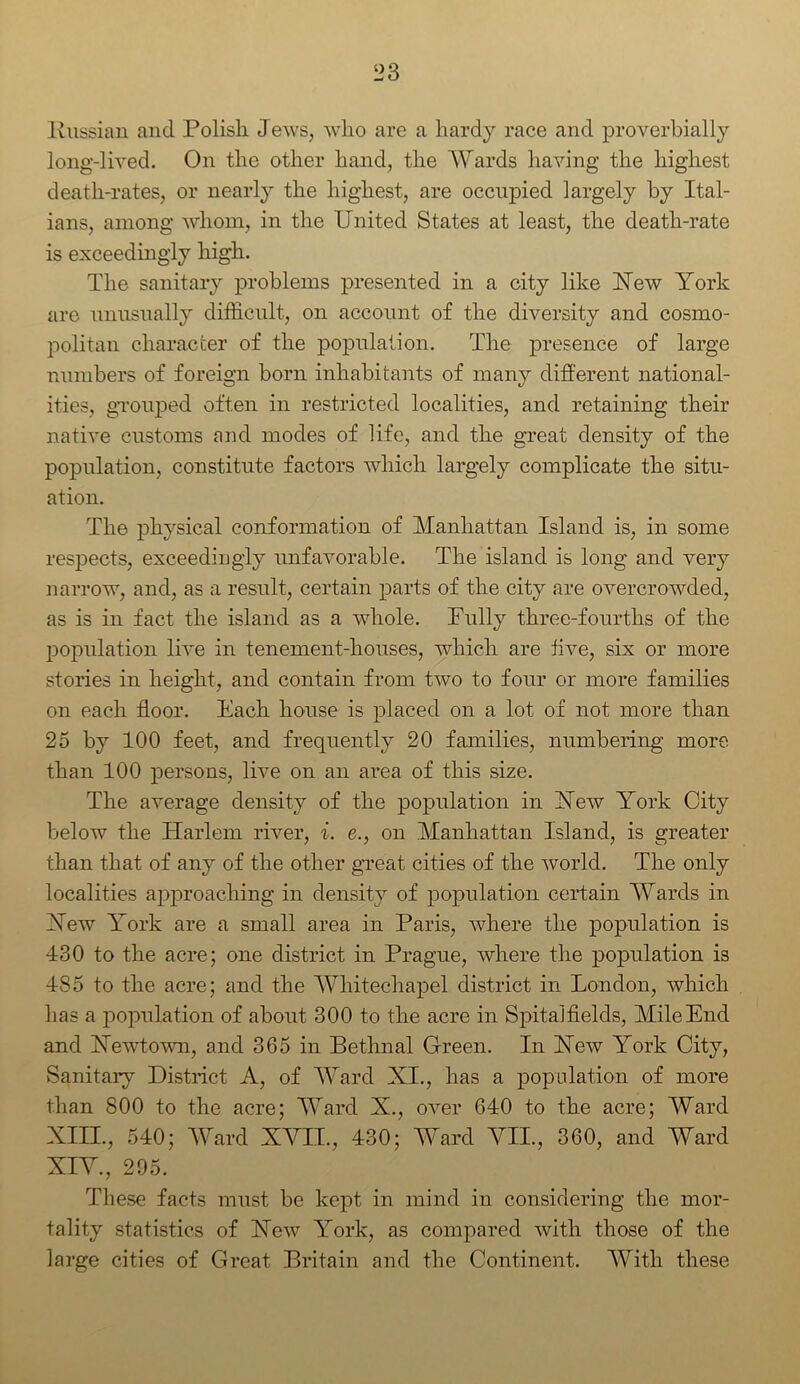 llussian and Polish Jews, who are a hardy race and proverbially long-lived. On the other hand, the Wards having the highest death-rates, or nearly the highest, are occupied largely by Ital- ians, among whom, in the United States at least, the death-rate is exceedingly high. The sanitary problems presented in a city like Yew York are unusually difficult, on account of the diversity and cosmo- politan character of the population. The presence of large numbers of foreign born inhabitants of many different national- ities, grouped often in restricted localities, and retaining their native customs and modes of life, and the great density of the population, constitute factors which largely complicate the situ- ation. The physical conformation of Manhattan Island is, in some respects, exceedingly unfavorable. The island is long and very narrow, and, as a result, certain parts of the city are overcrowded, as is in fact the island as a whole. Fully three-fourths of the population live in tenement-houses, which are five, six or more stories in height, and contain from two to four or more families on each floor. Each house is placed on a lot of not more than 25 by 100 feet, and frequently 20 families, numbering more than 100 persons, live on an area of this size. The average density of the population in Yew York City below the Harlem river, i. e., on Manhattan Island, is greater than that of any of the other great cities of the world. The only localities approaching in density of population certain Wards in Yew York are a small area in Paris, where the population is 430 to the acre; one district in Prague, where the population is 485 to the acre; and the Whitechapel district in London, which has a population of about 300 to the acre in Spitalfields, Mile End and Yewtown, and 365 in Bethnal Green. In Yew York City, Sanitary District A, of Ward XI., has a population of more than 800 to the acre; Ward X., over 640 to the acre; Ward XIII. , 540; Ward XVII., 430; Ward VII., 360, and Ward XIV. , 295. These facts must be kept in mind in considering the mor- tality statistics of Yew York, as compared with those of the large cities of Great Britain and the Continent. With these