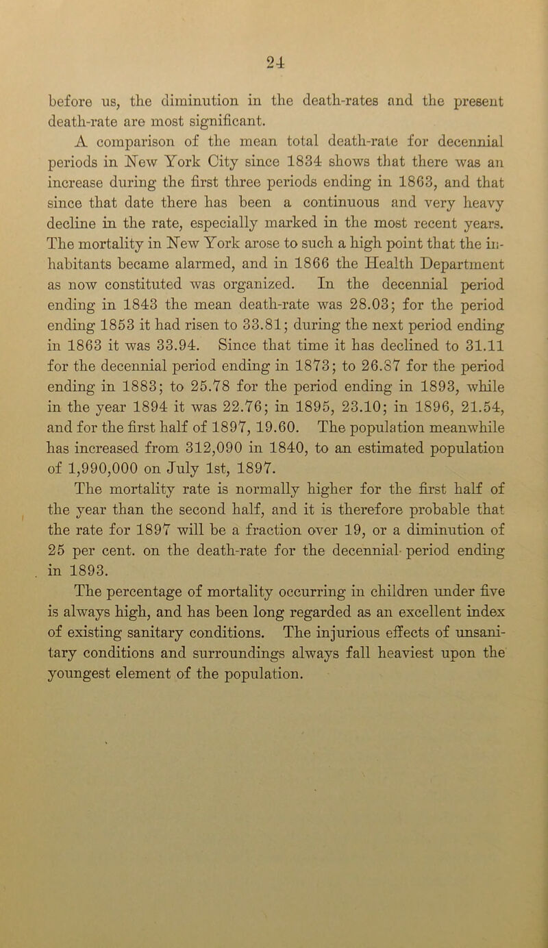 before us, the diminution in the death-rates and the present death-rate are most significant. A comparison of the mean total death-rate for decennial periods in New York City since 1834 shows that there was an increase during the first three periods ending in 1863, and that since that date there has been a continuous and very heavy decline in the rate, especially marked in the most recent years. The mortality in New York arose to such a high point that the in- habitants became alarmed, and in 1866 the Health Department as now constituted was organized. In the decennial period ending in 1843 the mean death-rate was 28.03; for the period ending 1853 it had risen to 33.81; during the next period ending in 1863 it was 33.94. Since that time it has declined to 31.11 for the decennial period ending in 1873; to 26.87 for the period ending in 1883; to 25.78 for the period ending in 1893, while in the year 1894 it was 22.76; in 1895, 23.10; in 1896, 21.54, and for the first half of 1897, 19.60. The population meanwhile has increased from 312,090 in 1840, to an estimated population of 1,990,000 on July 1st, 1897. The mortality rate is normally higher for the first half of the year than the second half, and it is therefore probable that the rate for 1897 will be a fraction over 19, or a diminution of 25 per cent, on the death-rate for the decennial- period ending in 1893. The percentage of mortality occurring in children under five is always high, and has been long regarded as an excellent index of existing sanitary conditions. The injurious effects of unsani- tary conditions and surroundings always fall heaviest upon the youngest element of the population.