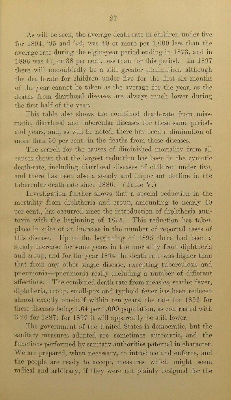 As will be seen, the average death-rate in children under five for 1894, ’95 and ’96, was 40 or more per 1,000 less than the average rate during the eight-year period ending in 1873, and in 1S96 was 47, or 38 per cent, less than for this period. In 1897 there will undoubtedly be a still greater diminution, although the death-rate for children under five for the first six months of the year cannot be taken as the average for the year, as the deaths from diarrlioeal diseases are always much lower during the first half of the year. This table also shows the combined death-rate from mias- matic, diarrlioeal and tubercular diseases for these same periods and years, and, as will be noted, there has been a diminution of more than 50 per cent, in the deaths from these diseases. The search for the causes of diminished mortality from all causes shows that the largest reduction lias been in the zymotic death-rate, including diarrlioeal diseases of children under five, and there has been also a steady and important decline in the tubercular death-rate since 1886. (Table V.) Investigation further shows that a special reduction in the mortality from diphtheria and croup, amounting to nearly 40 per cent., has occurred since the introduction of diphtheria anti- toxin with the beginning of 1895. This reduction has taken place in spite of an increase in the number of reported cases of this disease. Up to the beginning of 1895 there had been a steady increase for some years in the mortality from diphtheria and croup, and for the year 1894 the death-rate was higher than that from any other single disease, excepting tuberculosis and pneumonia—pneumonia really including a number of different affections. The combined death-rate from measles, scarlet fever, diphtheria, croup, small-pox and typhoid fever has been reduced almost exactly one-half within ten years, the rate for 1896 for these diseases being 1.64 per 1,000 population, as contrasted with 3.26 for 1887; for 1897 it mil apparently be still lower. The government of the United States is democratic, but the sanitary measures adopted are sometimes autocratic, and the functions performed by sanitary authorities paternal in character. 1Y e are prepared, when necessary, to introduce and enforce, and the people are ready to accept, measures which might seem radical and arbitrary, if they were not plainly designed for the