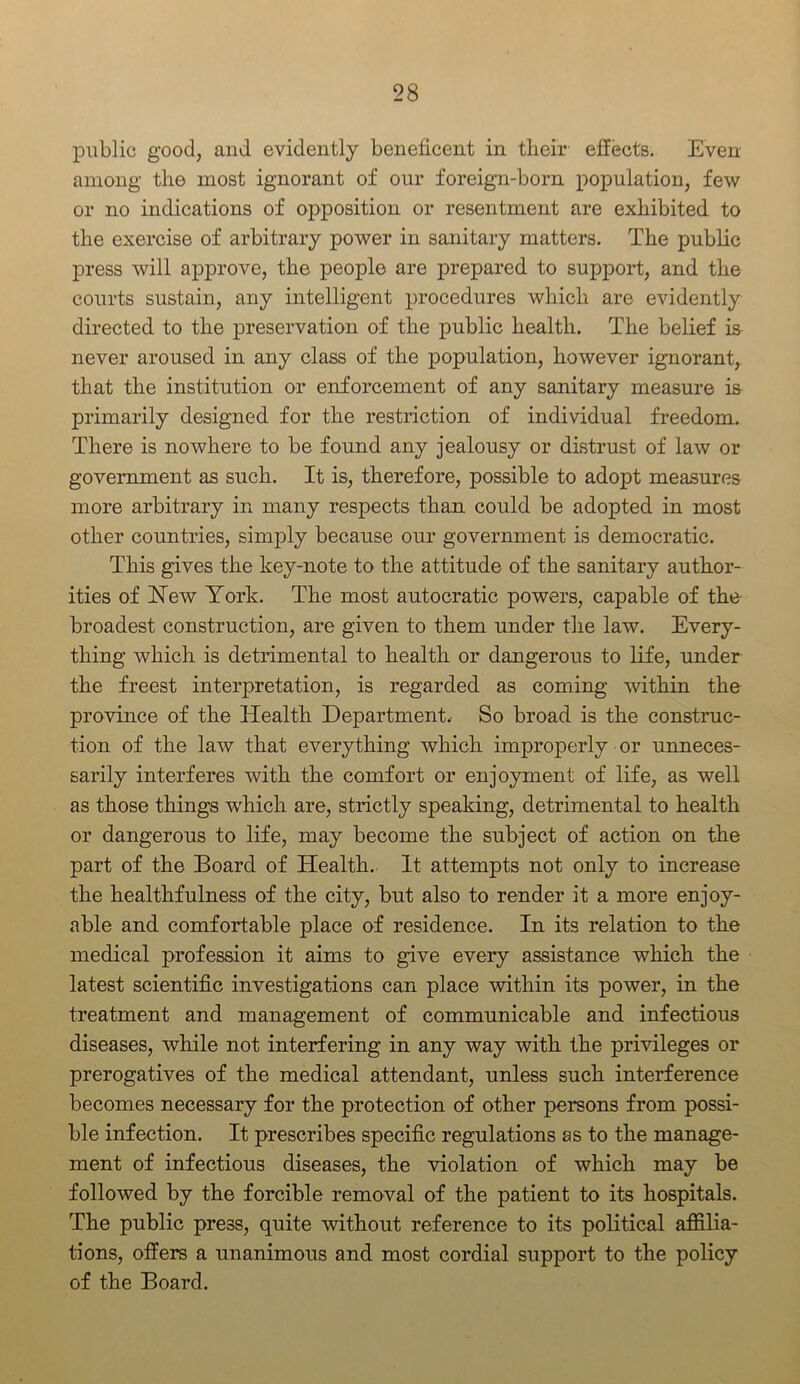 public good, and evidently beneficent in their effects. Even among the most ignorant of our foreign-born population, few or no indications of opposition or resentment are exhibited to the exercise of arbitrary power in sanitary matters. The public press will approve, the people are prepared to support, and the courts sustain, any intelligent procedures which are evidently directed to the preservation of the public health. The belief is never aroused in any class of the population, however ignorant, that the institution or enforcement of any sanitary measure is primarily designed for the restriction of individual freedom. There is nowhere to be found any jealousy or distrust of law or government as such. It is, therefore, possible to adopt measures more arbitrary in many respects than could be adopted in most other countries, simply because our government is democratic. This gives the key-note to the attitude of the sanitary author- ities of Hew York. The most autocratic powers, capable of the broadest construction, are given to them under the law. Every- thing which is detrimental to health or dangerous to life, under the freest interpretation, is regarded as coming within the province of the Health Department. So broad is the construc- tion of the law that everything which improperly or unneces- sarily interferes with the comfort or enjoyment of life, as well as those things which are, strictly speaking, detrimental to health or dangerous to life, may become the subject of action on the part of the Board of Health. It attempts not only to increase the healthfulness of the city, but also to render it a more enjoy- able and comfortable place of residence. In its relation to the medical profession it aims to give every assistance which the latest scientific investigations can place within its power, in the treatment and management of communicable and infectious diseases, while not interfering in any way with the privileges or prerogatives of the medical attendant, unless such interference becomes necessary for the protection of other persons from possi- ble infection. It prescribes specific regulations as to the manage- ment of infectious diseases, the violation of which may be followed by the forcible removal of the patient to its hospitals. The public press, quite without reference to its political affilia- tions, offers a unanimous and most cordial support to the policy of the Board.