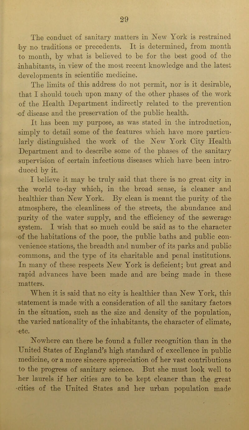 The conduct of sanitary matters in New York is restrained •by no traditions or precedents. It is determined, from month to month, by what is believed to be for the best good of the ■inhabitants, in view of the most recent knowledge and the latest developments in scientific medicine. The limits of this address do not permit, nor is it desirable, that I should touch upon many of the other phases of the work of the Health Department indirectly related to the prevention •of disease and the preservation of the public health. It has been my purpose, as was stated in the introduction, simply to detail some of the features which have more particu- larly distinguished the work of the New York City Health Department and to describe some of the phases of the sanitary supervision of certain infectious diseases which have been intro- duced by it. I believe it may be truly said that there is no great city in the world to-day which, in the broad sense, is cleaner and healthier than New York. By clean is meant the purity of the atmosphere, the cleanliness of the streets, the abundance and purity of the water supply, and the efficiency of the sewerage system. I wish that so much could be said as to the character -of the habitations of the poor, the public baths and public con- venience stations, the breadth and number of its parks and public commons, and the type of its charitable and penal institutions. In many of these respects New York is deficient; but great and rapid advances have been made and are being made in these matters. When it is said that no city is healthier than New York, this statement is made with a consideration of all the sanitary factors in the situation, such as the size and density of the population, the varied nationality of the inhabitants, the character of climate, etc. Nowhere can there be found a fuller recognition than in the United States of England’s high standard of excellence in public medicine, or a more sincere appreciation of her vast contributions to the progress of sanitary science. But she must look well to her laurels if her cities are to be kept cleaner than the great •cities of the United States and her urban population made