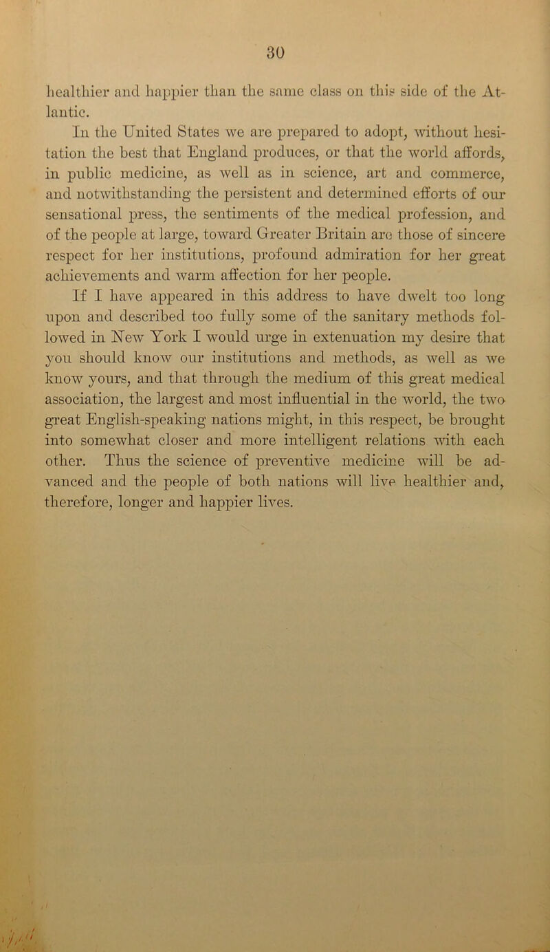 healthier and happier than the same class on this side of the At- lantic. In the United States we are prepared to adopt, without hesi- tation the best that England produces, or that the world affords, in public medicine, as well as in science, art and commerce, and notwithstanding the persistent and determined efforts of our sensational press, the sentiments of the medical profession, and of the people at large, toward Greater Britain are those of sincere respect for her institutions, profound admiration for her great achievements and warm affection for her people. If I have appeared in this address to have dwelt too long upon and described too fully some of the sanitary methods fol- lowed in Yew York I would urge in extenuation my desire that you should know our institutions and methods, as well as we know yours, and that through the medium of this great medical association, the largest and most influential in the world, the two great English-speaking nations might, in this respect, be brought into somewhat closer and more intelligent relations with each other. Thus the science of preventive medicine will be ad- vanced and the people of both nations will live healthier and, therefore, longer and happier lives.
