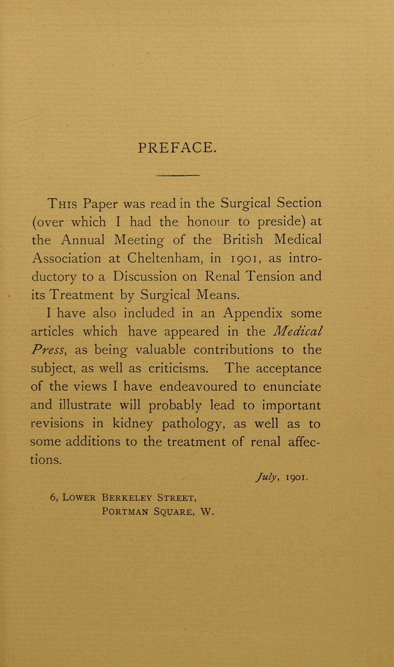 PREFACE. This Paper was read in the Surgical Section (over which I had the honour to preside) at the Annual Meeting of the British Medical Association at Cheltenham, in 1901, as intro- ductory to a Discussion on Renal Tension and its Treatment by Surgical Means. I have also included in an Appendix some articles which have appeared in the Medical Press, as being valuable contributions to the subject, as well as criticisms. The acceptance of the views I have endeavoured to enunciate and illustrate will probably lead to important revisions in kidney pathology, as well as to some additions to the treatment of renal affec- tions. July, 1901. 6, Lower Berkeley Street, Portman Square, W.