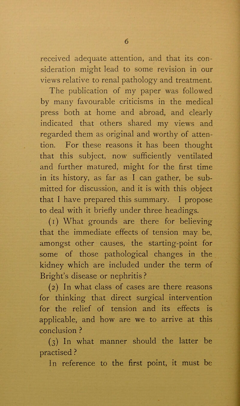 received adequate attention, and that its con- sideration might lead to some revision in our views relative to renal pathology and treatment. The publication of my paper was followed by many favourable criticisms in the medical press both at home and abroad, and clearly indicated that others shared my views and regarded them as original and worthy of atten- tion. For these reasons it has been thought that this subject, now sufficiently ventilated and further matured, might for the first time in its history, as far as I can gather, be sub- mitted for discussion, and it is with this object that I have prepared this summary. I propose to deal with it briefly under three headings. (1) What grounds are there for believing that the immediate effects of tension may be, amongst other causes, the starting-point for some of those pathological changes in the kidney which are included under the term of Bright’s disease or nephritis ? (2) In what class of cases are there reasons for thinking that direct surgical intervention for the relief of tension and its effects is applicable, and how are we to arrive at this conclusion ? (3) In what manner should the latter be practised ? In reference to the first point, it must be