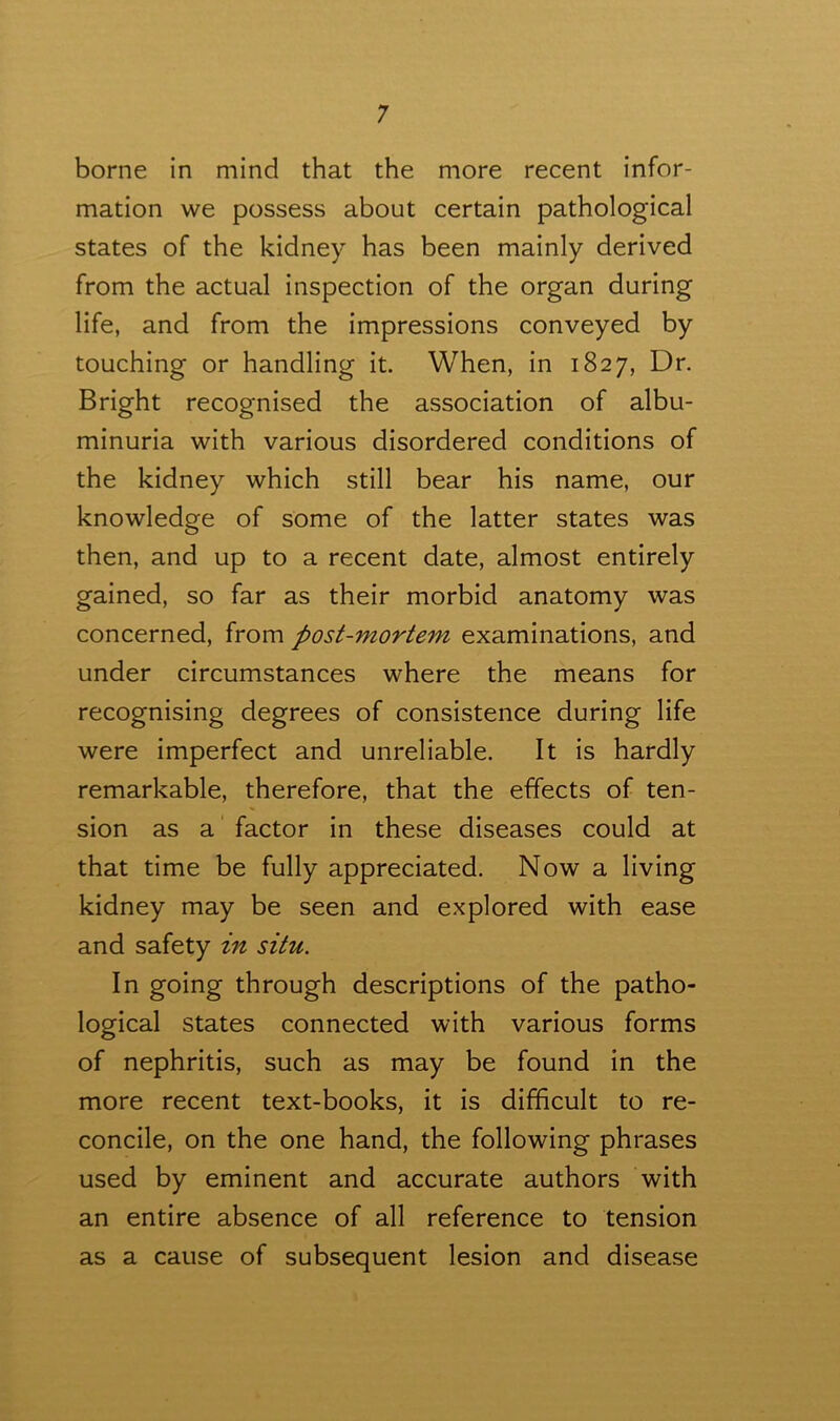 borne in mind that the more recent infor- mation we possess about certain pathological states of the kidney has been mainly derived from the actual inspection of the organ during life, and from the impressions conveyed by touching or handling it. When, in 1827, Dr. Bright recognised the association of albu- minuria with various disordered conditions of the kidney which still bear his name, our knowledge of some of the latter states was then, and up to a recent date, almost entirely gained, so far as their morbid anatomy was concerned, from post-mortem examinations, and under circumstances where the means for recognising degrees of consistence during life were imperfect and unreliable. It is hardly remarkable, therefore, that the effects of ten- sion as a factor in these diseases could at that time be fully appreciated. Now a living kidney may be seen and explored with ease and safety in situ. In going through descriptions of the patho- logical states connected with various forms of nephritis, such as may be found in the more recent text-books, it is difficult to re- concile, on the one hand, the following phrases used by eminent and accurate authors with an entire absence of all reference to tension as a cause of subsequent lesion and disease