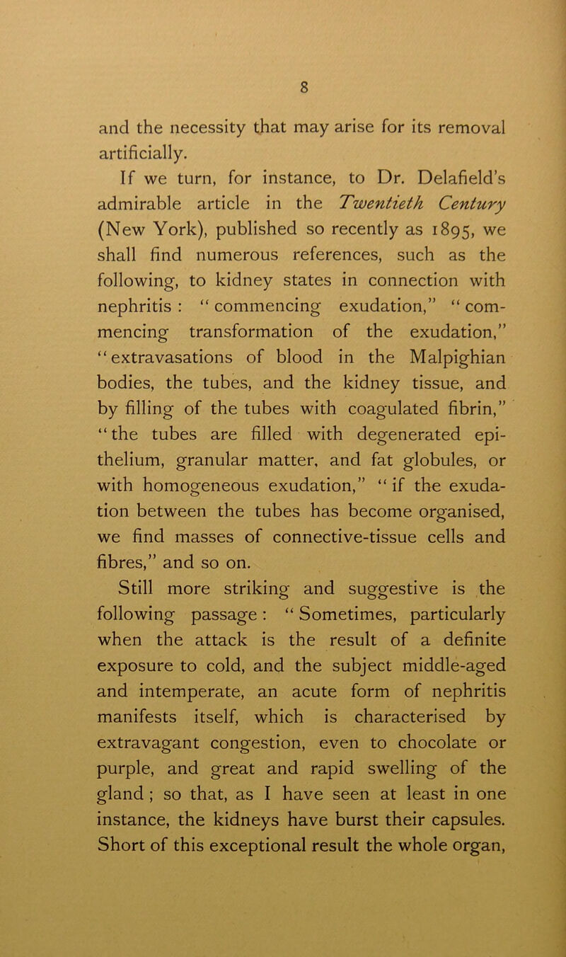 and the necessity that may arise for its removal artificially. If we turn, for instance, to Dr. Delafield’s admirable article in the Twentieth Century (New York), published so recently as 1895, we shall find numerous references, such as the following, to kidney states in connection with nephritis : “ commencing exudation,” “ com- mencing transformation of the exudation,” “extravasations of blood in the Malpighian bodies, the tubes, and the kidney tissue, and by filling of the tubes with coagulated fibrin,” “the tubes are filled with degenerated epi- thelium, granular matter, and fat globules, or with homogeneous exudation,” “ if the exuda- tion between the tubes has become organised, we find masses of connective-tissue cells and fibres,” and so on. Still more striking and suggestive is the following passage : “ Sometimes, particularly when the attack is the result of a definite exposure to cold, and the subject middle-aged and intemperate, an acute form of nephritis manifests itself, which is characterised by extravagant congestion, even to chocolate or purple, and great and rapid swelling of the gland ; so that, as I have seen at least in one instance, the kidneys have burst their capsules. Short of this exceptional result the whole organ,