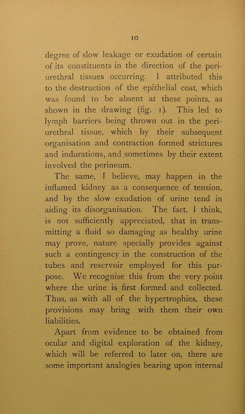 TO degree of slow leakage or exudation of certain of its constituents in the direction of the peri- urethral tissues occurring. 1 attributed this to the destruction of the epithelial coat, which was found to be absent at these points, as shown in the drawing (fig. i). This led to lymph barriers being thrown out in the peri- urethral tissue, which by their subsequent organisation and contraction formed strictures and indurations, and sometimes by their extent involved the perineum. The same, I believe, may happen in the inflamed kidney as a consequence of tension, and by the slow exudation of urine tend in aiding its disorganisation. The fact, I think, is not sufficiently appreciated, that in trans- mitting a fluid so damaging as healthy urine may prove, nature specially provides against such a contingency in the construction of the tubes and reservoir employed for this pur- pose. We recognise this from the very point where the urine is first formed and collected. Thus, as with all of the hypertrophies, these provisions may bring with them their own liabilities. Apart from evidence to be obtained from ocular and digital exploration of the kidney, which will be referred to later on, there are some important analogies bearing upon internal