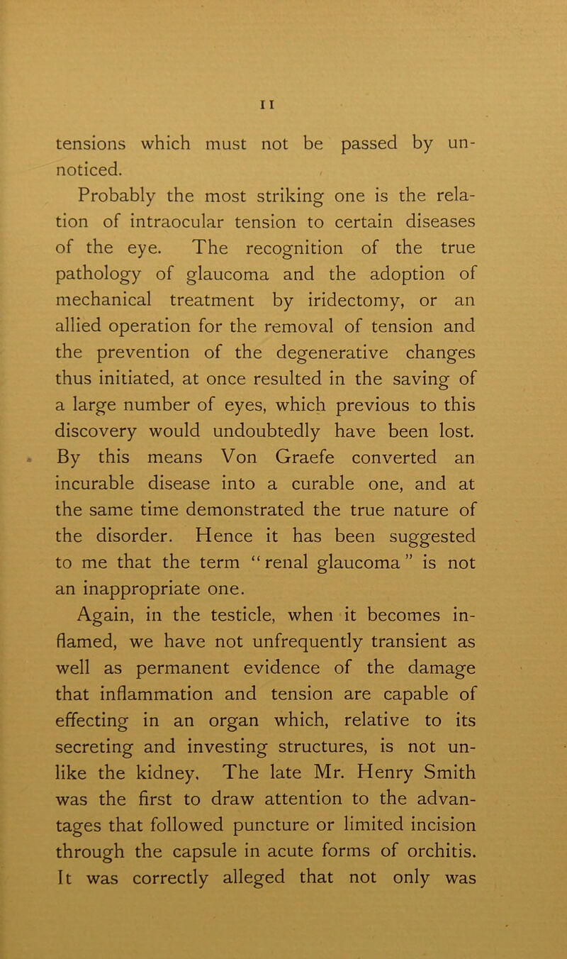 tensions which must not be passed by un- noticed. Probably the most striking one is the rela- tion of intraocular tension to certain diseases of the eye. The recognition of the true pathology of glaucoma and the adoption of mechanical treatment by iridectomy, or an allied operation for the removal of tension anci the prevention of the degenerative changes thus initiated, at once resulted in the saving of a large number of eyes, which previous to this discovery would undoubtedly have been lost. By this means Von Graefe converted an incurable disease into a curable one, and at the same time demonstrated the true nature of the disorder. Hence it has been suggested to me that the term “renal glaucoma” is not an inappropriate one. Again, in the testicle, when it becomes in- flamed, we have not unfrequently transient as well as permanent evidence of the damage that inflammation and tension are capable of effecting in an organ which, relative to its secreting and investing structures, is not un- like the kidney. The late Mr. Henry Smith was the first to draw attention to the advan- tages that followed puncture or limited incision through the capsule in acute forms of orchitis. It was correctly alleged that not only was