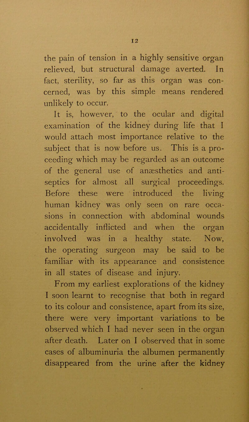 the pain of tension in a highly sensitive organ relieved, but structural damage averted. In fact, sterility, so far as this organ was con- cerned, was by this simple means rendered unlikely to occur. It is, however, to the ocular and digital examination of the kidney during life that I would attach most importance relative to the subject that is now before us. This is a pro- ceeding which may be regarded as an outcome of the general use of anaesthetics and anti- septics for almost all surgical proceedings. Before these were introduced the living human kidney was only seen on rare occa- sions in connection with abdominal wounds accidentally inflicted and when the organ involved was in a healthy state. Now, the operating surgeon may be said to be familiar with its appearance and consistence in all states of disease and injury. From my earliest explorations of the kidney I soon learnt to recognise that both in regard to its colour and consistence, apart from its size, there were very important variations to be observed which I had never seen in the organ after death. Later on I observed that in some cases of albuminuria the albumen permanently disappeared from the urine after the kidney