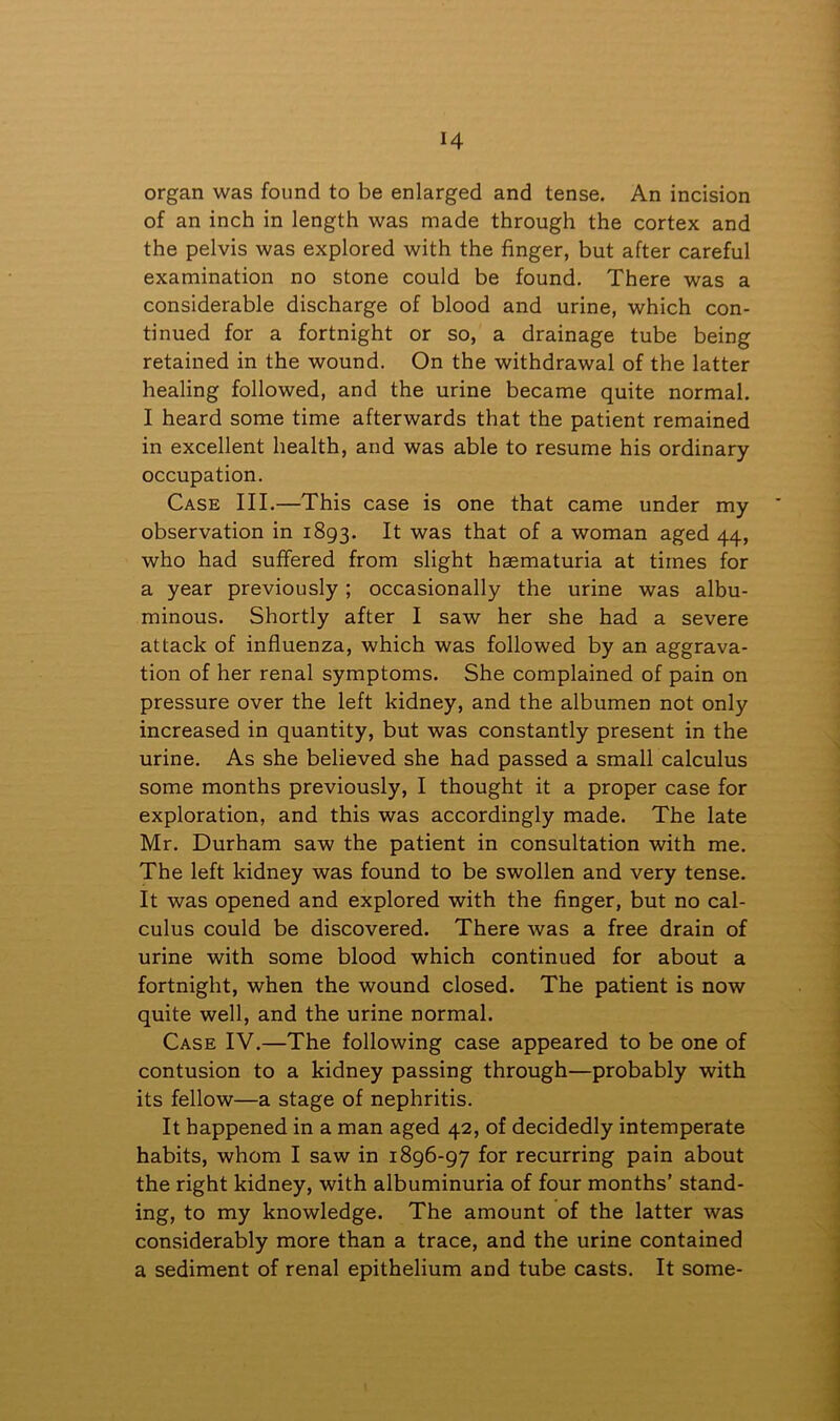 organ was found to be enlarged and tense. An incision of an inch in length was made through the cortex and the pelvis was explored with the finger, but after careful examination no stone could be found. There was a considerable discharge of blood and urine, which con- tinued for a fortnight or so, a drainage tube being retained in the wound. On the withdrawal of the latter healing followed, and the urine became quite normal. I heard some time afterwards that the patient remained in excellent health, and was able to resume his ordinary occupation. Case III.—This case is one that came under my observation in 1893. It was that of a woman aged 44, who had suffered from slight hsematuria at times for a year previously ; occasionally the urine was albu- minous. Shortly after I saw her she had a severe attack of influenza, which was followed by an aggrava- tion of her renal symptoms. She complained of pain on pressure over the left kidney, and the albumen not only increased in quantity, but was constantly present in the urine. As she believed she had passed a small calculus some months previously, I thought it a proper case for exploration, and this was accordingly made. The late Mr. Durham saw the patient in consultation with me. The left kidney was found to be swollen and very tense. It was opened and explored with the finger, but no cal- culus could be discovered. There was a free drain of urine with some blood which continued for about a fortnight, when the wound closed. The patient is now quite well, and the urine normal. Case IV.—The following case appeared to be one of contusion to a kidney passing through—probably with its fellow—a stage of nephritis. It happened in a man aged 42, of decidedly intemperate habits, whom I saw in 1896-97 for recurring pain about the right kidney, with albuminuria of four months’ stand- ing, to my knowledge. The amount of the latter was considerably more than a trace, and the urine contained a sediment of renal epithelium and tube casts. It some-