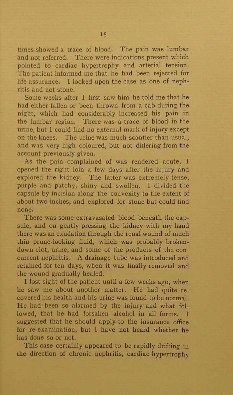 times showed a trace of blood. The pain was lumbar and not referred. There were indications present which pointed to cardiac hypertrophy and arterial tension. The patient informed me that he had been rejected for life assurance. I looked upon the case as one of neph- ritis and not stone. Some weeks after I first saw him he told me that he had either fallen or been thrown from a cab during the night, which had considerably increased his pain in the lumbar region. There was a trace of blood in the urine, but I could find no external mark of injury except on the knees. The urine was much scantier than usual, and was very high coloured, but not differing from the account previously given. As the pain complained of was rendered acute, I opened the right loin a few days after the injury and explored the kidney. The latter was extremely tense, purple and patchy, shiny and swollen. I divided the capsule by incision along the convexity to the extent of about two inches, and explored for stone but could find none. There was some extravasated blood beneath the cap- sule, and on gently pressing the kidney with my hand there was an exudation through the renal wound of much thin prune-looking fluid, which was probably broken- down clot, urine, and some of the products of the con- current nephritis. A drainage tube was introduced and retained for ten days, when it was finally removed and the wound gradually healed. I lost sight of the patient until a few weeks ago, when he saw me about another matter. He had quite re- covered his health and his urine was found to be normal. He had been so alarmed by the injury and what fol- lowed, that he had forsaken alcohol in all forms. I suggested that he should apply to the insurance office for re-examination, but I have not heard whether he has done so or not. This case certainly appeared to be rapidly drifting in the direction of chronic nephritis, cardiac hypertrophy