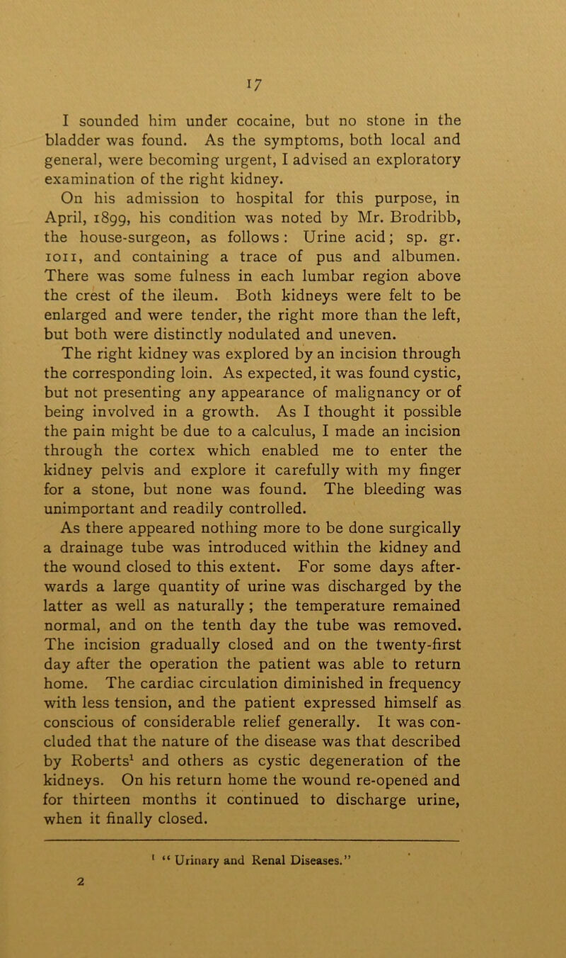 I sounded him under cocaine, but no stone in the bladder was found. As the symptoms, both local and general, were becoming urgent, I advised an exploratory examination of the right kidney. On his admission to hospital for this purpose, in April, 1899, his condition was noted by Mr. Brodribb, the house-surgeon, as follows: Urine acid; sp. gr. ion, and containing a trace of pus and albumen. There was some fulness in each lumbar region above the crest of the ileum. Both kidneys were felt to be enlarged and were tender, the right more than the left, but both were distinctly nodulated and uneven. The right kidney was explored by an incision through the corresponding loin. As expected, it was found cystic, but not presenting any appearance of malignancy or of being involved in a growth. As I thought it possible the pain might be due to a calculus, I made an incision through the cortex which enabled me to enter the kidney pelvis and explore it carefully with my finger for a stone, but none was found. The bleeding was unimportant and readily controlled. As there appeared nothing more to be done surgically a drainage tube was introduced within the kidney and the wound closed to this extent. For some days after- wards a large quantity of urine was discharged by the latter as well as naturally ; the temperature remained normal, and on the tenth day the tube was removed. The incision gradually closed and on the twenty-first day after the operation the patient was able to return home. The cardiac circulation diminished in frequency with less tension, and the patient expressed himself as conscious of considerable relief generally. It was con- cluded that the nature of the disease was that described by Roberts1 and others as cystic degeneration of the kidneys. On his return home the wound re-opened and for thirteen months it continued to discharge urine, when it finally closed. 2 1 “ Urinary and Renal Diseases.”