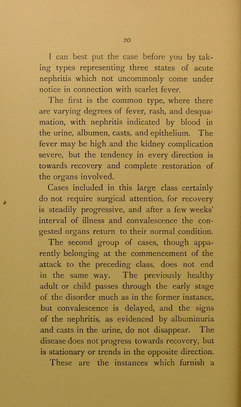 I can best put the case before you by tak- ing types representing three states of acute nephritis which not uncommonly come under notice in connection with scarlet fever. The first is the common type, where there are varying degrees of fever, rash, and desqua- mation, with nephritis indicated by blood in the urine, albumen, casts, and epithelium. The fever may be high and the kidney complication severe, but the tendency in every direction is towards recovery and complete restoration of the organs involved. Cases included in this large class certainly do not require surgical attention, for recovery is steadily progressive, and after a few weeks’ interval of illness and convalescence the con- gested organs return to their normal condition. The second group of cases, though appa- rently belonging at the commencement of the attack to the preceding class, does not end in the same way. The previously healthy adult or child passes through the early stage of the disorder much as in the former instance, but convalescence is delayed, and the signs of the nephritis, as evidenced by albuminuria and casts in the urine, do not disappear. The disease does not progress towards recovery, but is stationary or trends in the opposite direction. These are the instances which furnish a