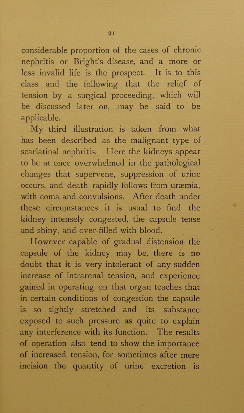 considerable proportion of the cases of chronic nephritis or Bright’s disease, and a more or less invalid life is the prospect. It is to this class and the following that the relief of tension by a surgical proceeding, which will be discussed later on, may be said to be applicable. My third illustration is taken from what has been described as the malignant type of scarlatinal nephritis. Here the kidneys appear to be at once overwhelmed in the pathological changes that supervene, suppression of urine occurs, and death rapidly follows from uraemia, with coma and convulsions. After death under these circumstances it is usual to find the kidney intensely congested, the capsule tense and shiny, and over-filled with blood. However capable of gradual distension the capsule of the kidney may be, there is no doubt that it is very intolerant of any sudden increase of intrarenal tension, and experience gained in operating on that organ teaches that in certain conditions of congestion the capsule is so tightly stretched and its substance exposed to such pressure as quite to explain any interference with its function. The results of operation also tend to show the importance of increased tension, for sometimes after mere incision the quantity of urine excretion is