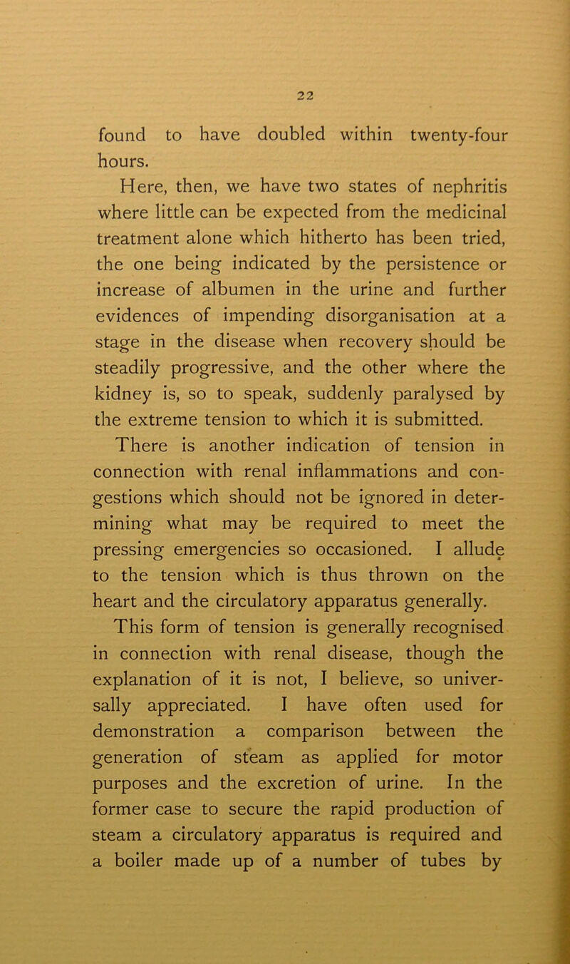 found to have doubled within twenty-four hours. Here, then, we have two states of nephritis where little can be expected from the medicinal treatment alone which hitherto has been tried, the one being indicated by the persistence or increase of albumen in the urine and further evidences of impending disorganisation at a stage in the disease when recovery should be steadily progressive, and the other where the kidney is, so to speak, suddenly paralysed by the extreme tension to which it is submitted. There is another indication of tension in connection with renal inflammations and con- gestions which should not be ignored in deter- mining what may be required to meet the pressing emergencies so occasioned. I allude to the tension which is thus thrown on the heart and the circulatory apparatus generally. This form of tension is generally recognised in connection with renal disease, though the explanation of it is not, I believe, so univer- sally appreciated. I have often used for demonstration a comparison between the generation of steam as applied for motor purposes and the excretion of urine. In the former case to secure the rapid production of steam a circulatory apparatus is required and a boiler made up of a number of tubes by