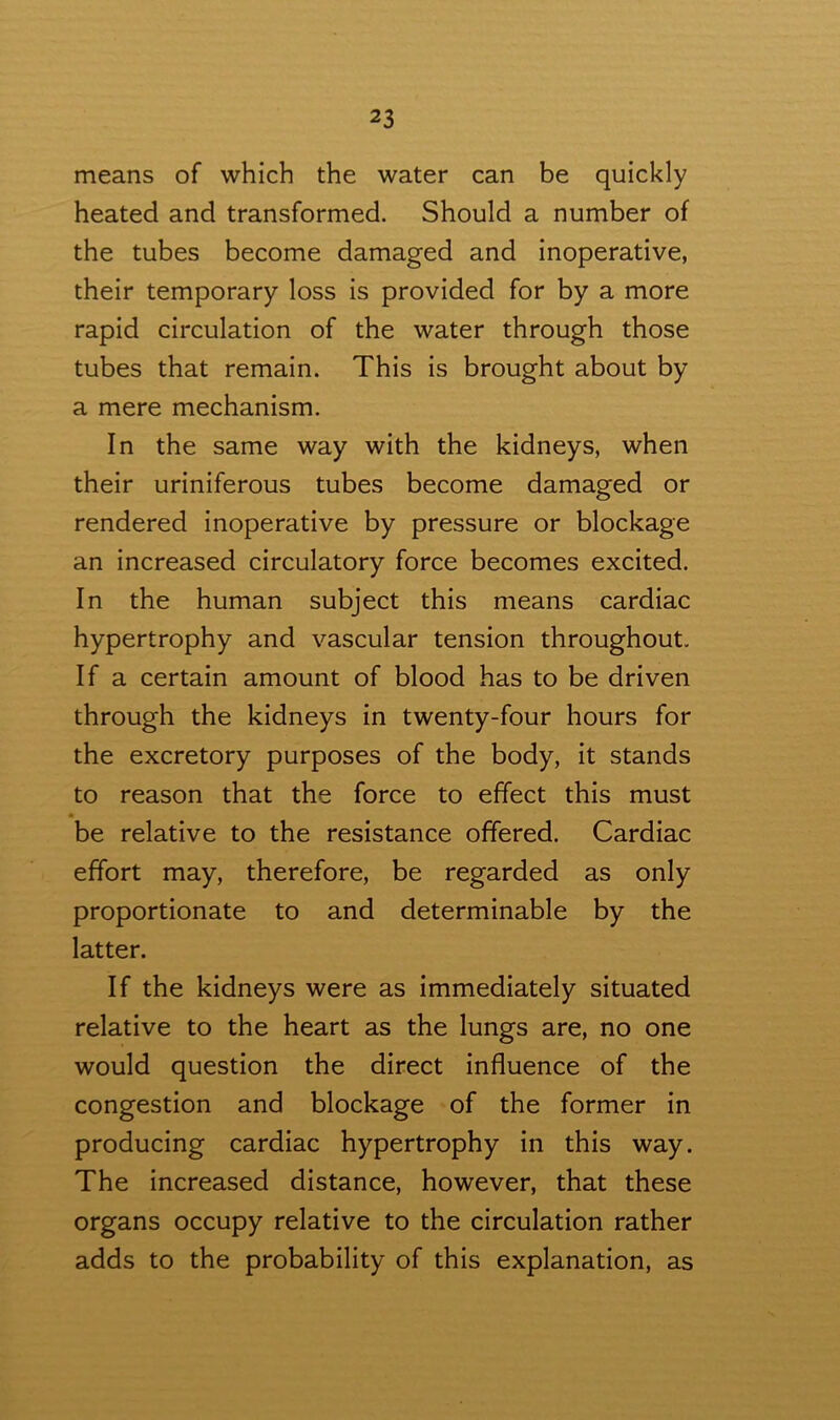 means of which the water can be quickly heated and transformed. Should a number of the tubes become damaged and inoperative, their temporary loss is provided for by a more rapid circulation of the water through those tubes that remain. This is brought about by a mere mechanism. In the same way with the kidneys, when their uriniferous tubes become damaged or rendered inoperative by pressure or blockage an increased circulatory force becomes excited. In the human subject this means cardiac hypertrophy and vascular tension throughout. If a certain amount of blood has to be driven through the kidneys in twenty-four hours for the excretory purposes of the body, it stands to reason that the force to effect this must • be relative to the resistance offered. Cardiac effort may, therefore, be regarded as only proportionate to and determinable by the latter. If the kidneys were as immediately situated relative to the heart as the lungs are, no one would question the direct influence of the congestion and blockage of the former in producing cardiac hypertrophy in this way. The increased distance, however, that these organs occupy relative to the circulation rather adds to the probability of this explanation, as