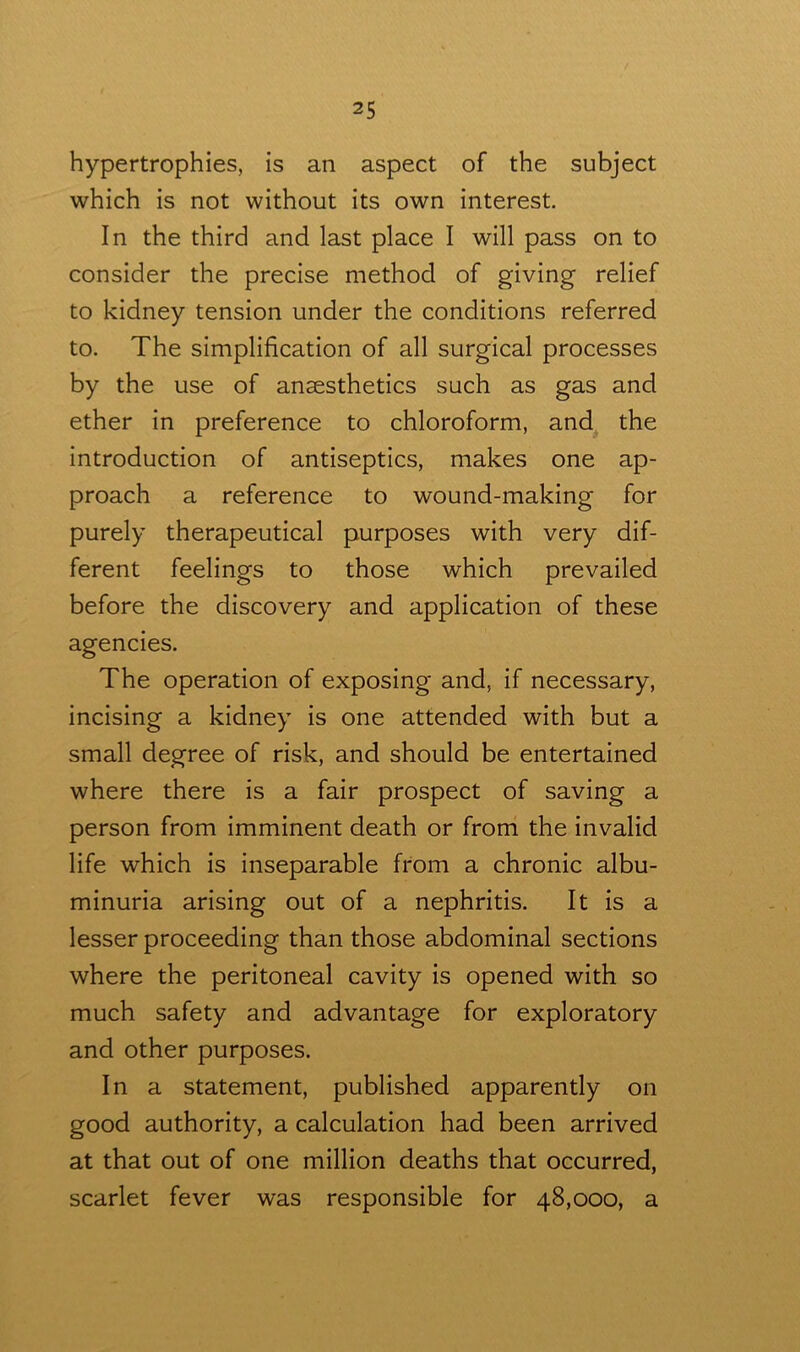 hypertrophies, is an aspect of the subject which is not without its own interest. In the third and last place I will pass on to consider the precise method of giving relief to kidney tension under the conditions referred to. The simplification of all surgical processes by the use of anaesthetics such as gas and ether in preference to chloroform, and the introduction of antiseptics, makes one ap- proach a reference to wound-making for purely therapeutical purposes with very dif- ferent feelings to those which prevailed before the discovery and application of these agencies. The operation of exposing and, if necessary, incising a kidney is one attended with but a small degree of risk, and should be entertained where there is a fair prospect of saving a person from imminent death or from the invalid life which is inseparable from a chronic albu- minuria arising out of a nephritis. It is a lesser proceeding than those abdominal sections where the peritoneal cavity is opened with so much safety and advantage for exploratory and other purposes. In a statement, published apparently on good authority, a calculation had been arrived at that out of one million deaths that occurred, scarlet fever was responsible for 48,000, a