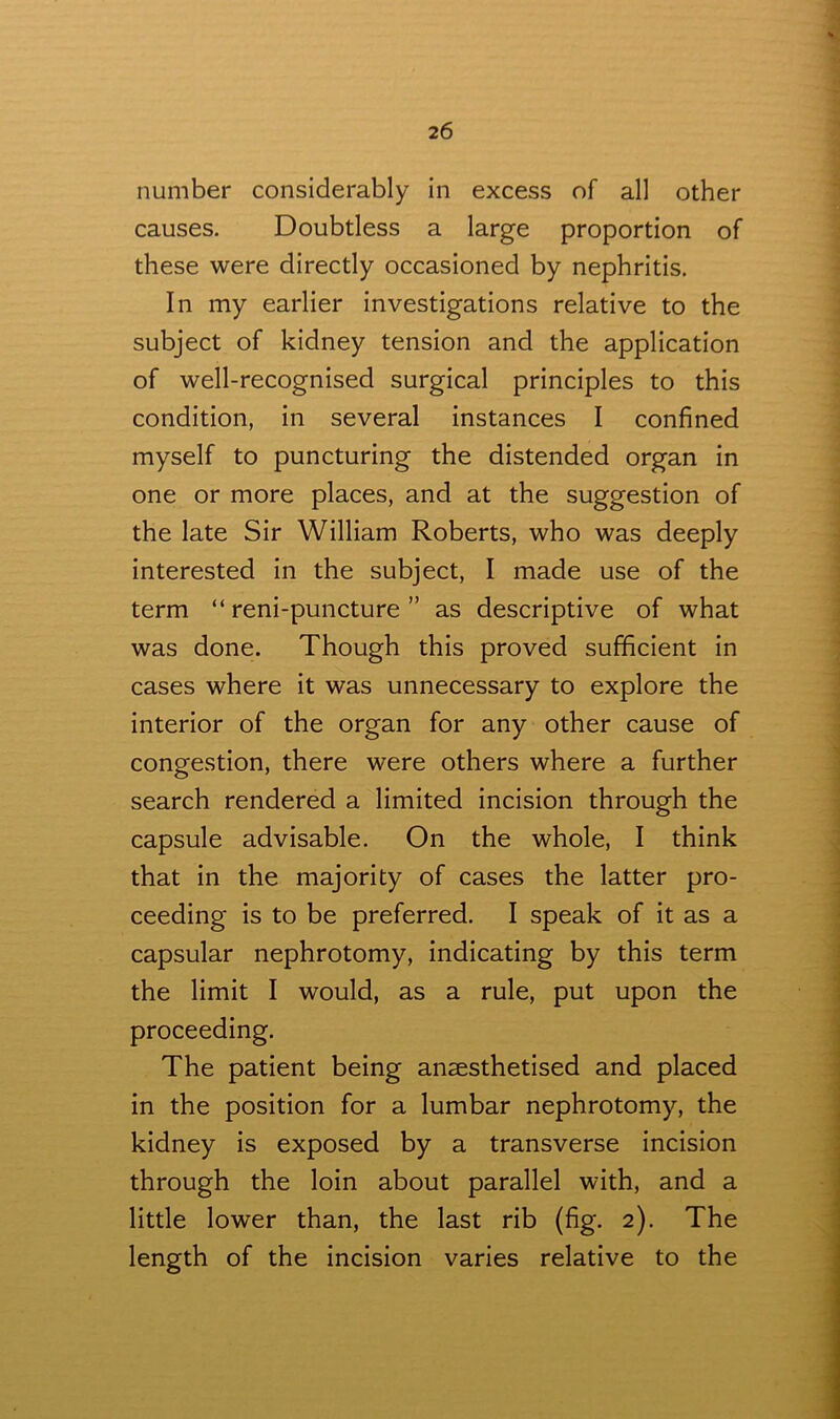 number considerably in excess of all other causes. Doubtless a large proportion of these were directly occasioned by nephritis. In my earlier investigations relative to the subject of kidney tension and the application of well-recognised surgical principles to this condition, in several instances I confined myself to puncturing the distended organ in one or more places, and at the suggestion of the late Sir William Roberts, who was deeply interested in the subject, I made use of the term “ reni-puncture ” as descriptive of what was done. Though this proved sufficient in cases where it was unnecessary to explore the interior of the organ for any other cause of congestion, there were others where a further search rendered a limited incision through the capsule advisable. On the whole, I think that in the majority of cases the latter pro- ceeding is to be preferred. I speak of it as a capsular nephrotomy, indicating by this term the limit I would, as a rule, put upon the proceeding. The patient being ansesthetised and placed in the position for a lumbar nephrotomy, the kidney is exposed by a transverse incision through the loin about parallel with, and a little lower than, the last rib (fig. 2). The length of the incision varies relative to the