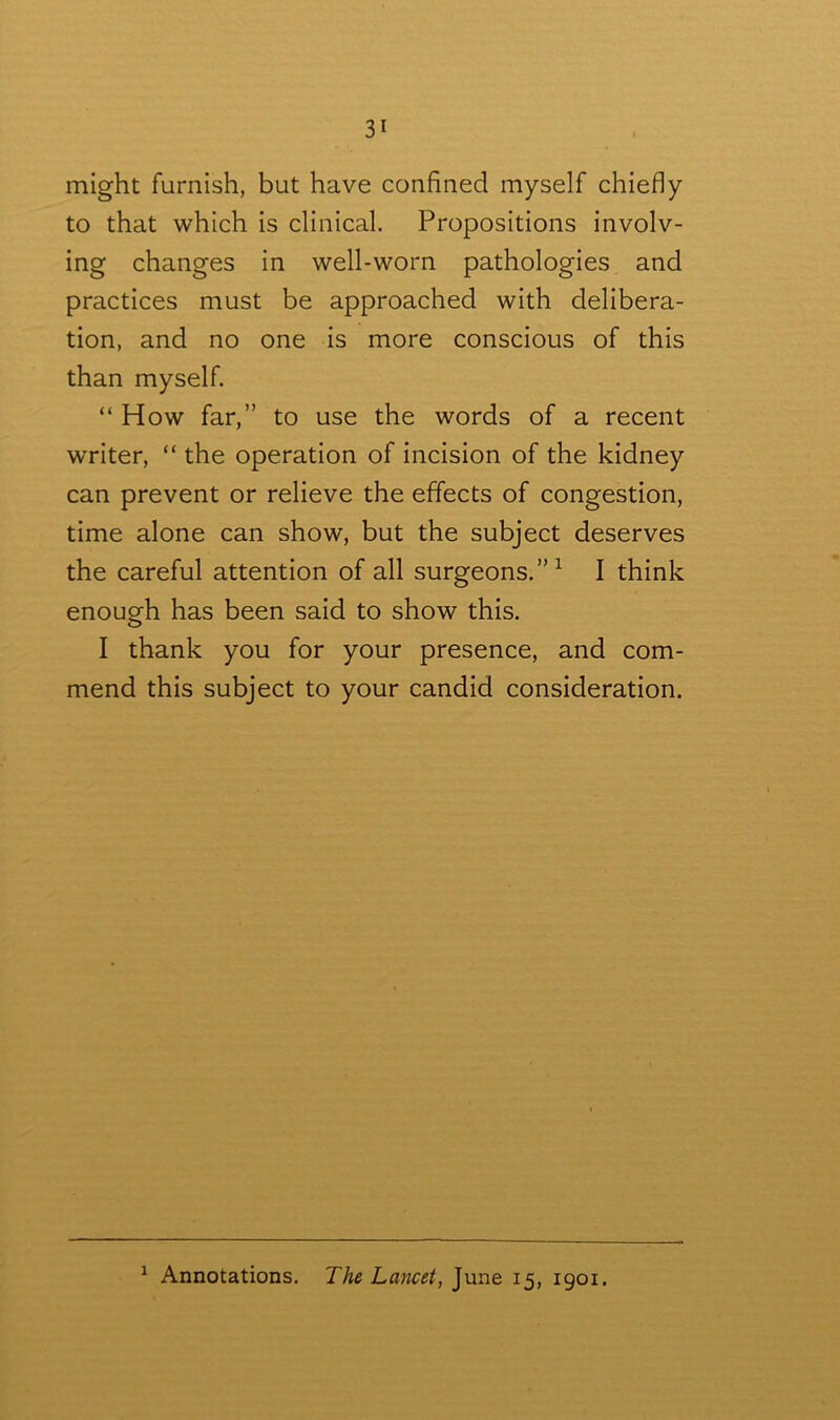 might furnish, but have confined myself chiefly to that which is clinical. Propositions involv- ing changes in well-worn pathologies and practices must be approached with delibera- tion, and no one is more conscious of this than myself. “ How far,” to use the words of a recent writer, “ the operation of incision of the kidney can prevent or relieve the effects of congestion, time alone can show, but the subject deserves the careful attention of all surgeons.”1 I think enough has been said to show this. I thank you for your presence, and com- mend this subject to your candid consideration. 1 Annotations. The Lancet, June 15, 1901.