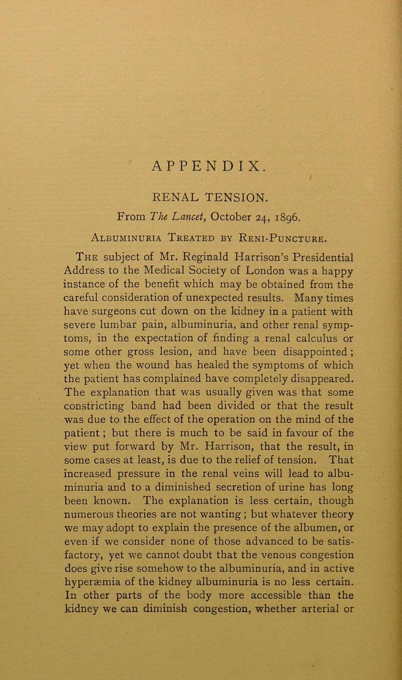 APPENDIX. RENAL TENSION. From The Lancet, October 24, 1896. Albuminuria Treated by Reni-Puncture. The subject of Mr. Reginald Harrison’s Presidential Address to the Medical Society of London was a happy instance of the benefit which may be obtained from the careful consideration of unexpected results. Many times have surgeons cut down on the kidney in a patient with severe lumbar pain, albuminuria, and other renal symp- toms, in the expectation of finding a renal calculus or some other gross lesion, and have been disappointed ; yet when the wound has healed the symptoms of which the patient has complained have completely disappeared. The explanation that was usually given was that some constricting band had been divided or that the result was due to the effect of the operation on the mind of the patient; but there is much to be said in favour of the view put forward by Mr. Harrison, that the result, in some cases at least, is due to the relief of tension. That increased pressure in the renal veins will lead to albu- minuria and to a diminished secretion of urine has long been known. The explanation is less certain, though numerous theories are not wanting ; but whatever theory we may adopt to explain the presence of the albumen, or even if we consider none of those advanced to be satis- factory, yet we cannot doubt that the venous congestion does give rise somehow to the albuminuria, and in active hyperaemia of the kidney albuminuria is no less certain. In other parts of the body more accessible than the kidney we can diminish congestion, whether arterial or