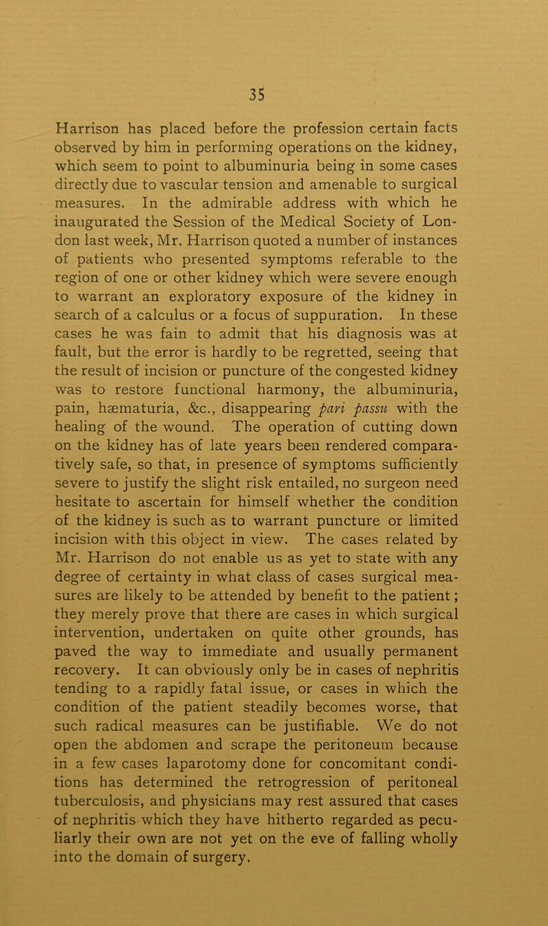 Harrison has placed before the profession certain facts observed by him in performing operations on the kidney, which seem to point to albuminuria being in some cases directly due to vascular tension and amenable to surgical measures. In the admirable address with which he inaugurated the Session of the Medical Society of Lon- don last week, Mr. Harrison quoted a number of instances of patients who presented symptoms referable to the region of one or other kidney which were severe enough to warrant an exploratory exposure of the kidney in search of a calculus or a focus of suppuration. In these cases he was fain to admit that his diagnosis was at fault, but the error is hardly to be regretted, seeing that the result of incision or puncture of the congested kidney was to restore functional harmony, the albuminuria, pain, haematuria, &c., disappearing pari passu with the healing of the wound. The operation of cutting down on the kidney has of late years been rendered compara- tively safe, so that, in presence of symptoms sufficiently severe to justify the slight risk entailed, no surgeon need hesitate to ascertain for himself whether the condition of the kidney is such as to warrant puncture or limited incision with this object in view. The cases related by Mr. Harrison do not enable us as yet to state with any degree of certainty in what class of cases surgical mea- sures are likely to be attended by benefit to the patient; they merely prove that there are cases in which surgical intervention, undertaken on quite other grounds, has paved the way to immediate and usually permanent recovery. It can obviously only be in cases of nephritis tending to a rapidly fatal issue, or cases in which the condition of the patient steadily becomes worse, that such radical measures can be justifiable. We do not open the abdomen and scrape the peritoneum because in a few cases laparotomy done for concomitant condi- tions has determined the retrogression of peritoneal tuberculosis, and physicians may rest assured that cases of nephritis which they have hitherto regarded as pecu- liarly their own are not yet on the eve of falling wholly into the domain of surgery.