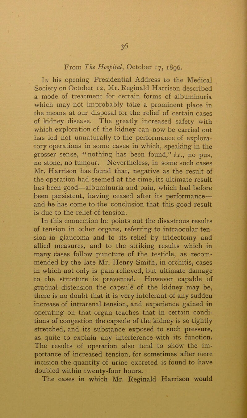 From The Hospital, October 17, 1896. In his opening Presidential Address to the Medical Society on October 12, Mr. Reginald Harrison described a mode of treatment for certain forms of albuminuria which may not improbably take a prominent place in the means at our disposal for the relief of certain cases of kidney disease. The greatly increased safety with which exploration of the kidney can now be carried out has led not unnaturally to the performance of explora- tory operations in some cases in which, speaking in the grosser sense, “nothing has been found,” i.e., no pus, no stone, no tumour. Nevertheless, in some such cases Mr. Harrison has found that, negative as the result of the operation had seemed at the time, its ultimate result has been good—albuminuria and pain, which had before been persistent, having ceased after its performance— and he has come to the conclusion that this good result is due to the relief of tension. In this connection he points out the disastrous results of tension in other organs, referring to intraocular ten- sion in glaucoma and to its relief by iridectomy and allied measures, and to the striking results which in many cases follow puncture of the testicle, as recom- mended by the late Mr. Henry Smith, in orchitis, cases in which not only is pain relieved, but ultimate damage to the structure is prevented. However capable of gradual distension the capsule of the kidney may be, there is no doubt that it is very intolerant of any sudden increase of intrarenal tension, and experience gained in operating on that organ teaches that in certain condi- tions of congestion the capsule of the kidney is so tightly stretched, and its substance exposed to such pressure, as quite to explain any interference with its function. The results of operation also tend to show the im- portance of increased tension, for sometimes after mere incision the quantity of urine excreted is found to have doubled within twenty-four hours. The cases in which Mr. Reginald Harrison would