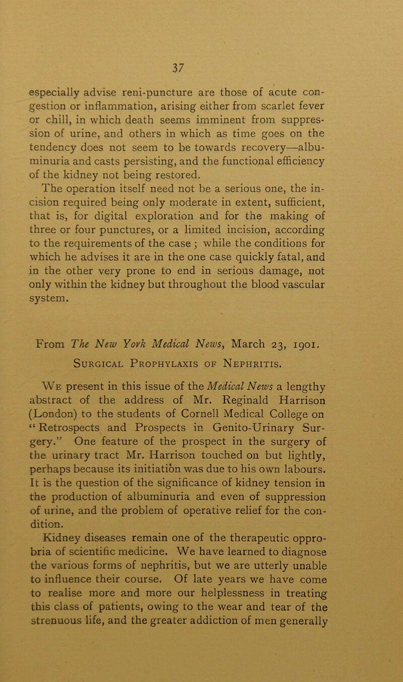 especially advise reni-puncture are those of acute con- gestion or inflammation, arising either from scarlet fever or chill, in which death seems imminent from suppres- sion of urine, and others in which as time goes on the tendency does not seem to be towards recovery—albu- minuria and casts persisting, and the functional efficiency of the kidney not being restored. The operation itself need not be a serious one, the in- cision required being only moderate in extent, sufficient, that is, for digital exploration and for the making of three or four punctures, or a limited incision, according to the requirements of the case ; while the conditions for which he advises it are in the one case quickly fatal, and in the other very prone to end in serious damage, not only within the kidney but throughout the blood vascular system. From The New York Medical News, March 23, 1901. Surgical Prophylaxis of Nephritis. We present in this issue of the Medical News a lengthy abstract of the address of Mr. Reginald Harrison (London) to the students of Cornell Medical College on “ Retrospects and Prospects in Genito-Urinary Sur- gery.” One feature of the prospect in the surgery of the urinary tract Mr. Harrison touched on but lightly, perhaps because its initiation was due to his own labours. It is the question of the significance of kidney tension in the production of albuminuria and even of suppression of urine, and the problem of operative relief for the con- dition. Kidney diseases remain one of the therapeutic oppro- bria of scientific medicine. We have learned to diagnose the various forms of nephritis, but we are utterly unable to influence their course. Of late years we have come to realise more and more our helplessness in treating this class of patients, owing to the wear and tear of the strenuous life, and the greater addiction of men generally