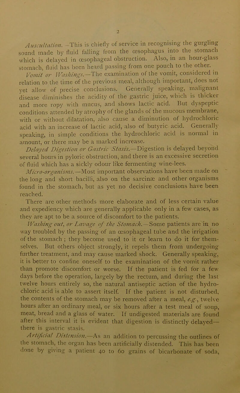 AuscuUalion. -This is chiefly of service in recognising the gurgling sound made by fluid falling from the cesophagus into the stomach which is delayed in oesophageal obstruction. Also, in an hour-glass stomach, fluid has been heard passing from one pouch to the other. Vomit or lVashi?igs.—T\\Q examination of the vomit, considered in relation to the time of the previous meal, although important, does not yet allow of precise conclusions. Generally speaking, malignant disease diminishes the acidity of the gastric juice, which is thicker and more ropy with mucus, and shows lactic acid. But dyspeptic conditions attended by atrophy of the glands of the mucous membrane, with or without dilatation, also cause a diminution of hydrochloric acid with an increase of lactic acid, also of butyaac acid. Generally speaking, in simple conditions the hydrochloric acid is normal in amount, or there may be a marked increase. Delayed Dii^estion or Gastric Digestion is delayed beyond several hours in pyloric obstruction, and there is an excessive secretion of fluid which has a sickly odour like fermenting wine-lees. Micro-organisms.—Most important observations have been made on the long and short bacilli, also on the sarciiice and other organisms found in the stomach, but as yet no decisive conclusions have been reached. There are other methods more elaborate and of less certain value and expediency which are generally applicable only in a few cases, as they are apt to be a source of discomfort to the patients. IVashing otet, or Lavage of the Stomach. —patients are in no way troubled by the passing of an oesophageal tube and the irrigation of the stomach ; they become used to it or learn to do it for them- selves. But others object strongly, it repels them from undergoing further treatment, and may cause mai'ked shock. Generally speaking, it is better to confine oneself to the examination of the vomit rather than promote discomfort or worse. If the patient is fed for a few days before the operation, largely by the rectum, and during the last twelve hours entirely so, the natural antiseptic action of the hydro- chloric acid is able to assert itself. If the patient is not disturbed, the contents of the stomach may be removed after a meal, e.gtwelve hours after an ordinary meal, or six hours after a test meal of soup, meat, bread and a glass of water. If undigested materials are found after this interv'al it is evident that digestion is distinctly delay^ed— there is gastric stasis. Artificial Di.stension.—.^s an addition to percussing the outlines of tlie stomach, the organ has been artificially distended. This has been ilone by giving a patient 40 to 60 grains of bicarbonate of soda,