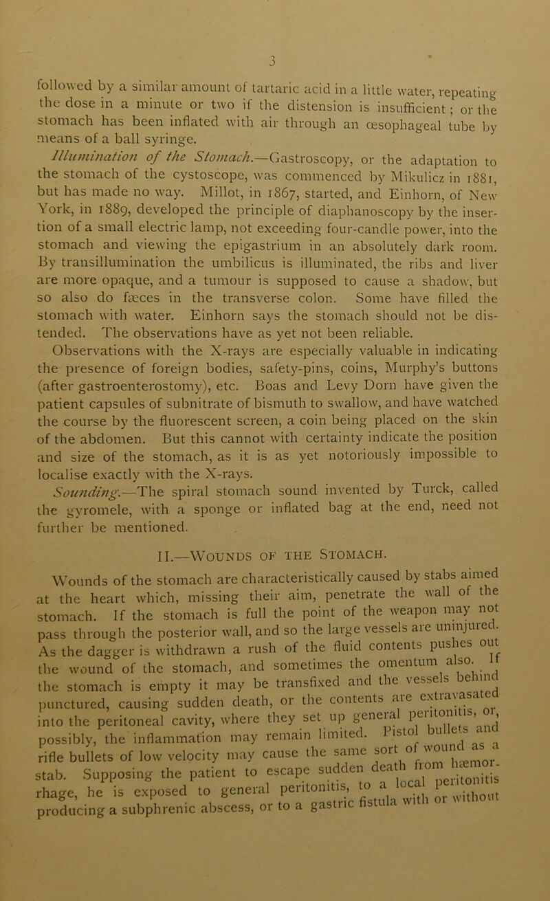 the dose in a minute or two if the distension is insufficient; or the stomach has been inflated with air through an oesophageal tube by means of a ball syringe. I I lit mincitio/i of ths Stonicicli.—Cjastroscopy, or the adaptation to the stomach of the cystoscope, was commenced by Mikulicz in i88i, but has made no way. Millot, in 1867, started, and Einhorn, of New York, in 1889, developed the principle of diaphanoscopy by the inser- tion of a small electric lamp, not exceeding four-candle power, into the stomach and viewing the epigastrium in an absolutely dark room. By transillumination the umbilicus is illuminated, the ribs and liver are more opaque, and a tumour is supposed to cause a shadow, but so also do feces in the transverse colon. Some have filled the stomach with water. Einhorn says the stomach should not be dis- tended. The observations have as yet not been reliable. Observations with the X-rays are especially valuable in indicating the presence of foreign bodies, safety-pins, coins, Murphy’s buttons (after gastroenterostomy), etc. Boas and Levy Dorn have given the patient capsules of subnitrate of bismuth to swallow, and have watched the course by the fluorescent screen, a coin being placed on the skin of the abdomen. But this cannot with certainty indicate the position and size of the stomach, as it is as yet notoriously impossible to localise exactly with the X-rays. Sounding.—The spiral stomach sound invented by Turck, called the gyromele, with a sponge or inflated bag at the end, need not further be mentioned. II,—Wounds ok the Stomach. Wounds of the stomach are characteristically caused by stabs aimed at the heart which, missing their aim, penetrate the wall of the stomach. If the stomach is full the point of the weapon may not pass through the posterior wall, and so the large vessels are uninjured. As the dagger is withdrawn a rush of the fluid contents pus les ou the wound of the stomach, and sometimes the omentum also. 1 the stomach is empty it may be transfixed and the vesse s ^ punctured, causing sudden death, or the contents aie into the peritoneal cavity, where they set up geneia pen oni , , possibly, the inflammation may remain limited. I isto 3U e i rifle bullets of low velocity may cause the same ° stab. Supposing the patient to escape sudden cea ,,e,.itonitis rhage, he is exposed to general peritonitis, to a ° producing a subphrenic abscess, or to a gastric fistula wi