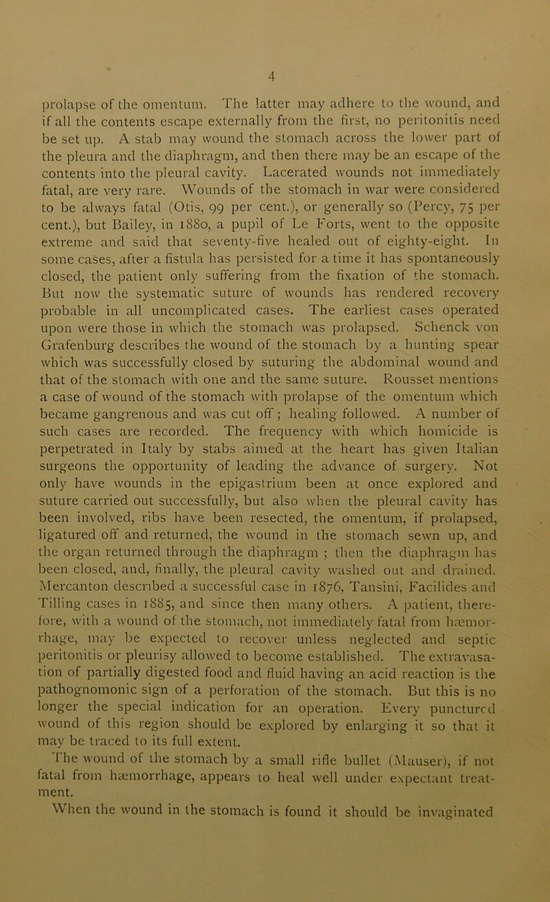 prolapse of the omentum. The latter may adhere to the wound, and if all the contents escape externally from the first, no peritonitis need be set up. A stab may wound the stomach across the lower part of the pleura and the diaphragm, and then there may be an escape of the contents into the pleural cavity. Lacerated wounds not immediately fatal, are very rare. Wounds of the .stomach in war were considered to be always fatal (Otis, 99 per cent.), or generally so (Percy, 75 per cent.), but Bailey, in 1880, a pupil of Le Forts, went to the opposite extreme and said that seventy-five healed out of eighty-eight. In some cases, after a fistula has persisted for a time it has spontaneously closed, the patient only suffering from the fixation of the stomach. But now the systematic suture of wounds has rendered recovery probable in all uncomplicated cases. The earliest cases operated upon wei'e those in which the stomach was prolapsed. Schenck von Grafenburg describes the wound of the stomach by a hunting spear which was successfully closed by suturing the abdominal wound and that of the stomach with one and the same suture. Rousset mentions a case of wound of the stomach with prolapse of the omentum which became gangrenous and was cut off; healing followed. A number of such cases are recorded. The fi'equency with which homicide is perpetrated in Italy by stabs aimed at the heart has given Italian surgeons the opportunity of leading the advance of surgery. Not only have wounds in the epigastrium been at once explored and suture carried out successfully, but also when the pleural cavity has been involved, ribs have been resected, the omentum, if prolapsed, ligatured off and returned, the wound in the stomach sewn up, and the organ returned through the diaphragm ; then the diaphragm has been closed, and, finally, the pleural cavity washed out and drained. Mercanton described a successful case in 1876, Tansini, Facilides and Tilling cases in 1885, and since then many others. A patient, there- fore, with a wound of the stomach, not immediately fatal from hemor- rhage, may be expected to recover unless neglected and septic peritonitis or pleurisy allowed to become established. The extravasa- tion of partially digested food and fluid having an acid reaction is the pathognomonic sign of a perforation of the stomach. But this is no longer the special indication for an operation. Every punctured wound of this region should be explored by enlarging it so that it may be traced to its full extent. The wound of the stomach by a small rifle bullet (Mauser), if not fatal from haemorrhage, appears to heal well under expect.int treat- ment. When the wound in the stomach is found it should be invaginated