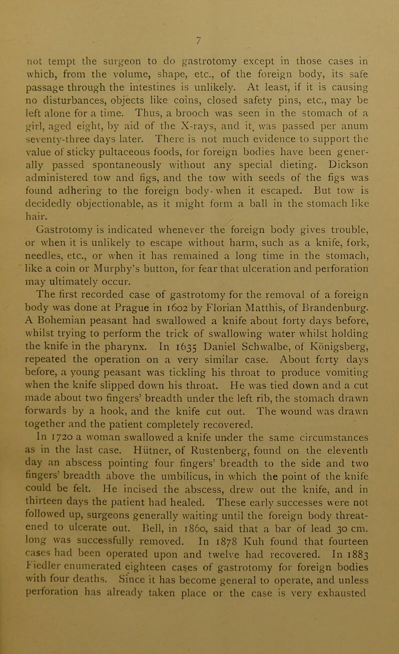 not tempt the surgeon to do gastrotomy except in those cases in which, from the volume, shape, etc., of the foreign body, its safe passage through the intestines is unlikely. At least, if it is causing no disturbances, objects like coins, closed safety pins, etc., may be left alone for a time. Thus, a brooch was seen in the stomach of a girl, aged eight, by aid of the X-rays, and it. was passed per anum seventy-three days later. There is not much evidence to support the value of sticky pultaceous foods, for foreign bodies have been gener- ally passed spontaneously without any special dieting. Dickson administered tow and figs, and the tow with seeds of the figs was found adhering to the foreign body-when it escaped. But tow is decidedly objectionable, as it might form a ball in the stomach like hair. ^ Gastrotomy is indicated whenever the foreign body gives trouble, or when it is unlikely to escape without harm, such as a knife, fork, needles, etc., or when it has remained a long time in the stomach, like a coin or Murphy’s button, for fear that ulceration and perforation may ultimately occur. The first recorded case of gastrotomy for the removal of a foreign body was done at Prague in 1602 by Florian Matthis, of Brandenburg. A Bohemian peasant had swallowed a knife about forty days before, whilst trying to perform the trick of swallowing water whilst holding the knife in the pharynx. In 1635 Daniel Schwalbe, of Konigsberg, repeated the operation on a very similar case. About forty days before, a young peasant was tickling his throat to produce vomiting when the knife slipped down his throat. He was tied down and a cut made about two fingers’ breadth under the left rib, the stomach drawn forwards by a hook, and the knife cut out. The wound was drawn together and the patient completely recovered. In 1720 a woman swallowed a knife under the same circumstances as in the last case. Hiitner, of Rustenberg, found on the eleventh day an abscess pointing four fingers’ breadth to the side and two fingers’ breadth above the umbilicus, in which the point of the knife could be felt. He incised the abscess, drew out the knife, and in thirteen days the patient had healed. These early successes were not followed up, surgeons .generally waiting until the foreign body threat- ened to ulcerate out. Bell, in i860, said that a bar of lead 30 cm. long was successfully removed. In 1878 Kuh found that fourteen cases had been operated upon and twelve had recovered. In 1883 f iedler enumerated eighteen cases of gastrotomy for foreign bodies with four deaths. Since it has become general to operate, and unless perforation has already taken place or the case is very exhausted