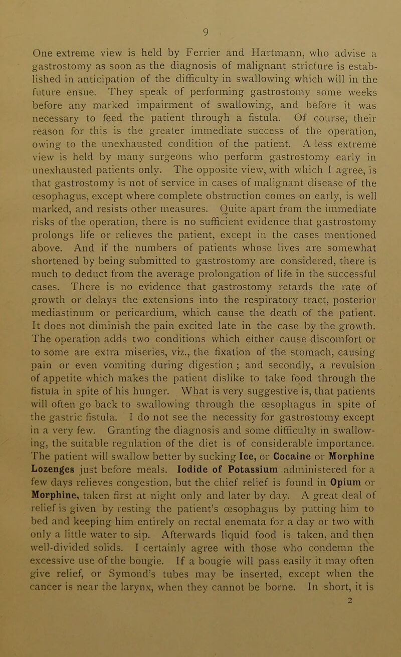 One extreme view is held by Ferrier and Hartmann, who advise a gastrostomy as soon as the diagnosis of malignant stricture is estab- lished in anticipation of the dithculty in swallowing which will in the future ensue. They speak of performing gastrostomy some weeks before any marked impairment of swallowing, and before it was necessary to feed the patient through a fistula. Of course, their reason for this is the greater immediate success of the operation, owing to the unexhausted condition of the patient. A less extreme view is held by many surgeons who perform gastrostomy early in unexhausted patients only. The opposite view, with which I agree, is that gastrostomy is not of service in cases of malignant disease of the oesophagus, except where complete obstruction comes on early, is well marked, and resists other measures. Quite apart from the immediate risks of the operation, there is no sufficient evidence that gastrostomy prolongs life or relieves the patient, except in the cases mentioned above. And if the numbers of patients whose lives are somewhat shortened by being submitted to gastrostomy are considered, there is much to deduct from the average prolongation of life in the successful cases. There is no evidence that gastrostomy retards the rate of growth or delays the extensions into the respiratory tract, posterior mediastinum or pericardium, which cause the death of the patient. It does not diminish the pain excited late in the case by the growth. The operation adds two conditions which either cause discomfort or to some are extra miseries, viz., the fixation of the stomach, causing pain or even vomiting during digestion ; and secondly, a revulsion of appetite which makes the patient dislike to take food through the fistula in spite of his hunger. What is very suggestive is, that patients will often go back to swallowing through the oesophagus in spite of the gastric fistula. I do not see the necessity for gastrostomy except in a very few. Granting the diagnosis and some difficulty in swallow- ing, the suitable regulation of the diet is of considerable importance. The patient will swallow better by sucking Ice, or Cocaine or Morphine Lozenges just before meals. Iodide of Potassium administered for a few days relieves congestion, but the chief relief is found in Opium or Morphine, taken first at night only and later by day. A great deal of relief is given by resting the patient’s oesophagus by putting him to bed and keeping him entirely on rectal enemata for a day or two with only a little water to sip. Afterwards liquid food is taken, and then well-divided solids. I certainly agree with those who condemn the excessive use of the bougie. If a bougie will pass easily it may often give relief, or Symond’s tubes may be inserted, except when the cancer is near the larynx, when they cannot be borne. In short, it is O