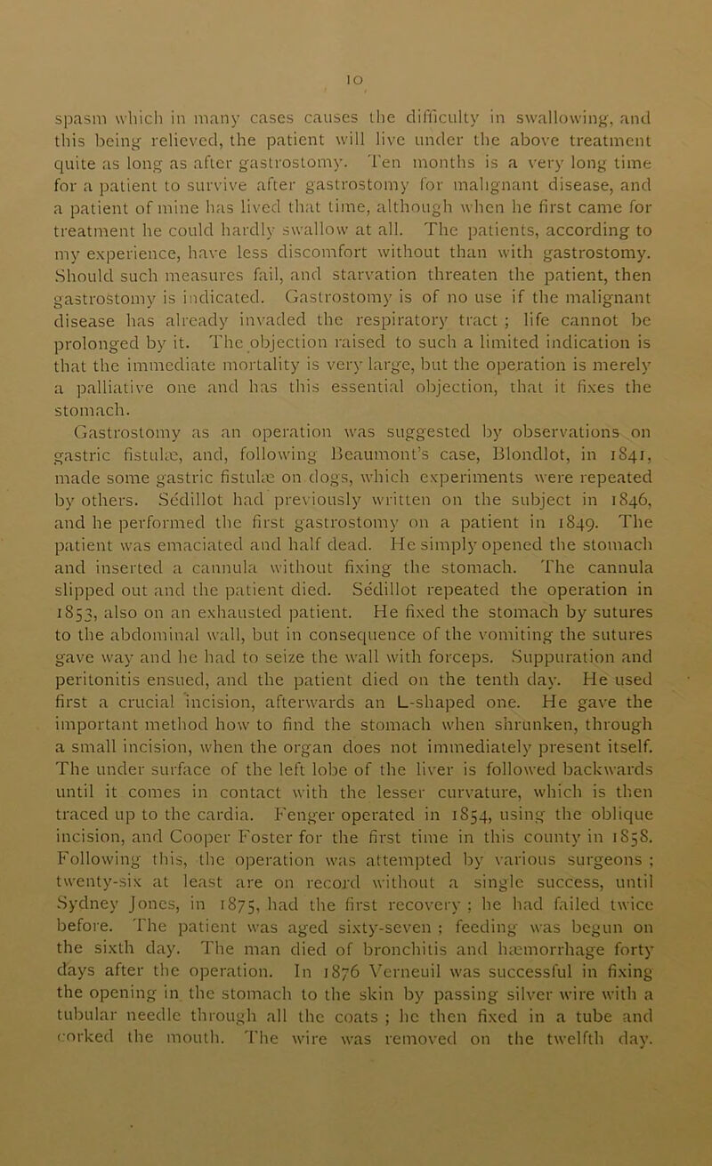 spasm which in many cases causes l.he difficulty in swallowing, and this being relieved, the patient will live under the above treatment quite as long as after gastrostomy. Ten months is a very long time for a patient to survive after gastrostomy for malignant disease, and a patient of mine has lived that time, although when he first came for treatment he could hardly swallow at all. The patients, according to my experience, have less discomfort without than with gastrostomy. Should such measures fail, and starvation threaten the patient, then gastrostomy is indicated. Gastrostomy is of no use if the malignant disease has already invaded the respiratory tract ; life cannot be prolonged by it. The objection raised to such a limited indication is that the immediate mortality is very large, but the operation is merely a palliative one and has this essential objection, that it fixes the stomach. Gastrostomy as an operation was suggested by observations on gastric fistuUe, and, following Beaumont’s case, Blondlot, in 1841, made some gastric fistulm on dogs, which experiments were repeated by others. Sedillot had previously written on the subject in 1846, and he performed the first gastrostomy on a patient in 1849. The patient was emaciated and half dead. He simply opened the stomach and inserted a cannula without fixing the stomach. The cannula slipped out and the patient died. Sedillot repeated the operation in 1853, also on an exhausted patient. He fixed the stomach by sutures to the abdominal wall, but in consequence of the vomiting the sutures gave way and he had to seize the wall with forceps. Suppuration and peritonitis ensued, and the patient died on the tenth day. He used first a crucial incision, afterwards an L-shaped one. He gave the important method how to find the stomach when shrunken, through a small incision, when the organ does not immediately present itself. The under surface of the left lobe of the liver is followed backwards until it comes in contact with the lesser curvature, which is then traced up to the cardia. Fenger operated in 1854, using the oblique incision, and Cooper Foster for the first time in this county in 1858. Following this, the operation was attempted by various surgeons ; twenty-six at least are on record without a single success, until Sydney Jones, in 1875, the first recovery ; he had failed twice before. The patient was aged sixty-seven ; feeding was begun on the sixth day. The man died of bronchitis and hmmorrhage forty days after the operation. In 1876 Verneuil was successful in fixing the opening in the stomach to the skin by passing silver wire with a tubular needle through all the coats ; he then fixed in a tube and corked the mouth. The wire was removed on the twelfth day.
