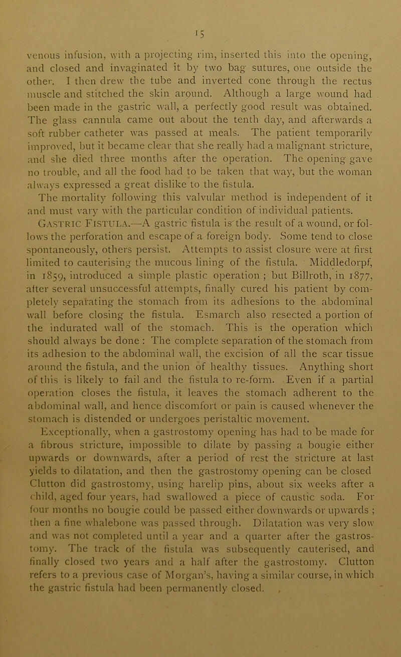 '5 veiKHts infusion, with a projecting rim, inserted this into the opening, and closed and invaginated it by two bag sutures, one outside the other. I then drew the tube and inverted cone through the rectus muscle and stitched the skin arpund. Although a large wound had been made in the gastric wall, a perfectly good result was obtained. The glass cannula came out about the tenth day, and afterwards a soft rubber catheter was passed at meals. The patient temporarily improved, but it became clear that she really had a malignant stricture, and she died three months after the operation. The opening gave no trouble, and all the food had to be taken that way, but the woman always e.xpressed a great dislike to the fistula. The mortality following this valvular method is independent of it and must vary with the particular condition of individual patients. G.\STRIC Fistula.—A gastric fistula is'the result of a wound, or fol- lows the perforation and escape of a foreign body. Some tend to close spontaneously, others persist. Attempts to assist closure were at first limited to cauterising the mucous lining of the fistula. Middledorpf, in 1859, introduced a simple plastic operation ; but Billroth, in 1877, after several unsuccessful attempts, finally cured his patient by com- pletely separating the stomach from its adhesions to the abdominal wall before closing the fistula. Esmarch also resected a portion of the indurated wall of the stomach. This is the operation which should always be done ; The complete separation of the stomach from its adhesion to the abdominal wall, the excision of all the scar tissue around the fistula, and the union of healthy tissues. Anything short of this is likely to fail and the fistula to re-form. Even if a partial operation closes the fistula, it leaves the stomach adherent to the abdominal wall, and hence discomfort or pain is caused whenever the stomach is distended or undergoes peristaltic movement. Exceptionally, when a gastrostomy opening has had to be made for a fibrous stricture, impossible to dilate by passing a bougie either upwards or downwards, after a period of rest the stricture at last yields to dilatation, and then the gastrostomy opening can be closed Glutton did gastrostomy, using harelip pins, about six weeks after a child, aged four years, had swallowed a piece of caustic soda. For four months no bougie could be passed either downwards or upwards ; then a fine whalebone was passed through. Dilatation was very slow and was not completed until a year and a quarter after the gastros- tomy. The track of the fistula was subsequently cauterised, and finally closed two years and a half after the gastrostomy. Glutton refers to a previous case of Morgan’s, having a similar course, in which the gastric fistula had been permanently closed.