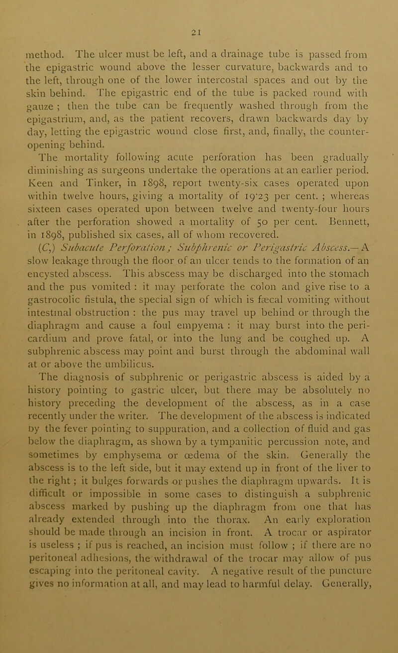 method. The ulcer must be left, and a drainage tube is passed from the epigastric wound above the lesser curvature, backwards and to the left, through one of the lower intercostal spaces and out by the skin behind. The epigastric end of the tube is packed round with gauze ; then the tube can be frequently washed through from the epigastrium, and, as the patient recovers, drawn backwards day by day, letting the epigastric wound close first, and, finally, the counter- opening behind. The mortality following acute perforation has been gradually diminishing as surgeons undertake the operations at an earlier period. Keen and Tinker, in 1898, report twenty-six cases operated upon within twelve hours, giving a mortality of I9‘23 per cent. ; whereas sixteen cases operated upon between twelve and twenty-four hours after the perforation showed a mortality of 50 per cent. Bennett, in 1898, published six cases, all of whom recovered. (C,) Subacule Pe7-foralion j Siibphreiiic or Pei'igasiric Abscess — Ps. slow leakage through the floor of an ulcer tends to the formation of an encysted abscess. This abscess may be discharged into the stomach and the pus vomited : it may perforate the colon and give rise to a gastrocolic fistula, the special sign of which is ftecal vomiting without intestinal obstruction : the pus may travel up behind or through the diaphragm and cause a foul empyema : it may burst into the peri- cardium and prove fatal, or into the lung and be coughed up. A subphrenic abscess may point and burst through the abdominal wall at or above the umbilicus. The diagnosis of subphrenic or perigastric abscess is aided by a history pointing to gastric ulcer, but there may be absolutely no history preceding the development of the abscess, as in a case recently under the writer. The development of the abscess is indicated ijy the fever pointing to suppuration, and a collection of fluid and gas below the diaphragm, as shown by a tympanitic percussion note, and sometimes by emphysema or oedema of the skin. Generally the abscess is to the left side, but it may extend up in front of the liver to the right ; it bulges forwards or pushes the diaphragm upwards. It is difficult or impossible in some cases to distinguish a subphrenic abscess marked by pushing up the diaphragm from one that has already extended through into the thorax. An early exploration should be made through an incision in front. A trocar or aspirator is useless ; if pus is reached, an incision must follow ; if there are no peritoneal adhesions, the withdrawal of the trocar may allow of jms escaping into the peritoneal cavity. A negative result of the puncture gives no information at all, and may lead to harmful delay. Generally,