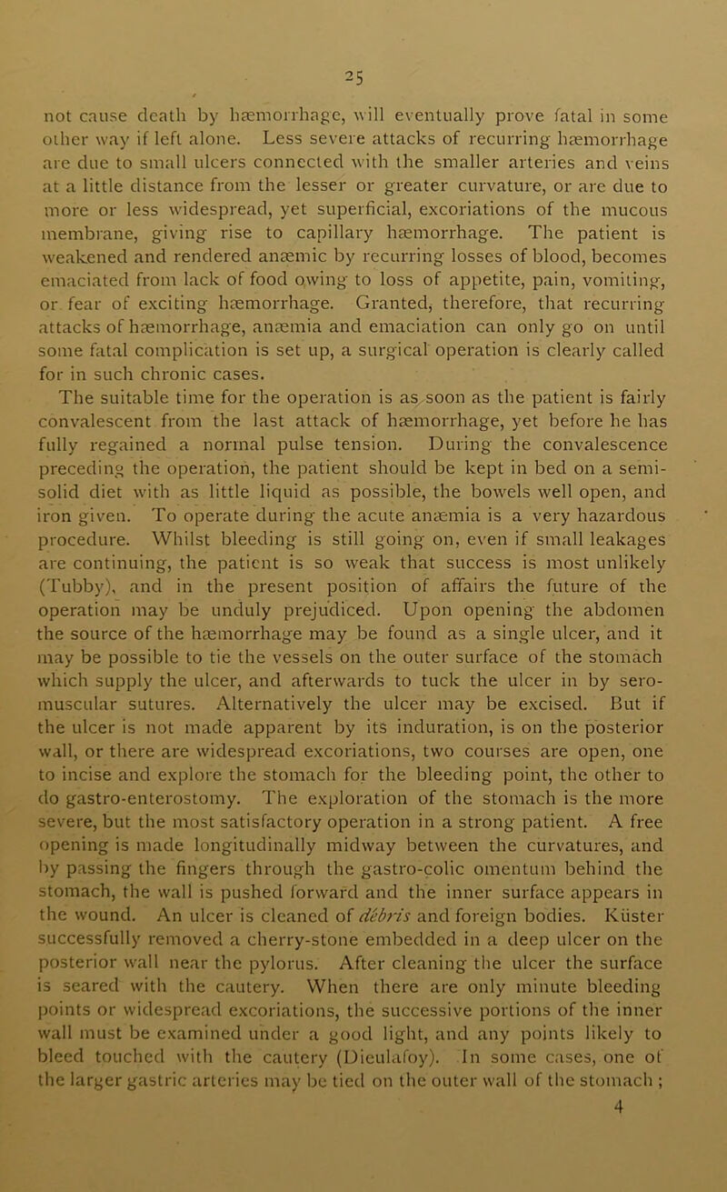 not cause death by hjemonhage, will eventually prove fatal in some other way if left alone. Less severe attacks of recurring haemorrhage are due to small ulcers connected with the smaller arteries and veins at a little distance from the lesser or greater curvature, or are due to more or less widespread, yet superficial, excoriations of the mucous membrane, giving rise to capillary hccmorrhage. The patient is w'eakened and rendered anaemic by recurring losses of blood, becomes emaciated from lack of food owing to loss of appetite, pain, vomiting, or fear of exciting haemorrhage. Granted, therefore, that recurring attacks of haemorrhage, anaemia and emaciation can only go on until some fatal complication is set up, a surgical operation is clearly called for in such chronic cases. The suitable time for the operation is as^soon as the patient is fairly convalescent from the last attack of haemorrhage, yet before he has fully regained a normal pulse tension. During the convalescence preceding the operation, the patient should be kept in bed on a semi- solid diet with as little liquid as possible, the bowels well open, and iron given. To operate during the acute anaemia is a very hazardous procedure. Whilst bleeding is still going on, even if small leakages are continuing, the patient is so weak that success is most unlikely (Tubby), and in the present position of affairs the future of the operation may be unduly prejudiced. Upon opening the abdomen the source of the haemorrhage may be found as a single ulcer, and it may be possible to tie the vessels on the outer surface of the stomach which supply the ulcer, and afterwards to tuck the ulcer in by sero- muscular sutures. Alternatively the ulcer may be e.xcised. But if the ulcer is not made apparent by its induration, is on the posterior wall, or there are widespread excoriations, two courses are open, one to incise and explore the stomach for the bleeding point, the other to do gastro-enterostomy. The exploration of the stomach is the more severe, but the most satisfactory operation in a strong patient. A free opening is made longitudinally midway between the curvatures, and by passing the fingers through the gastro-colic omentum behind the stomach, the wall is pushed forward and the inner surface appears in the wound. An ulcer is cleaned of deb7'is and foreign bodies. Kuster successfully removed a cherry-stone embedded in a deep ulcer on the posterior wall near the pylorus. After cleaning the ulcer the surface is seared with the cautery. When there are only minute bleeding points or widespread excoriations, the successive portions of the inner wall must be examined under a good light, and any points likely to bleed touched with the cautery (Dieulafoy). In some cases, one of the larger gastric arteries may be tied on the outer wall of the stomacli; 4