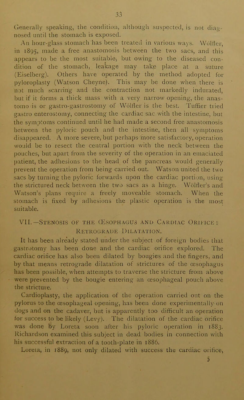*s Cjenerally speaking, the condition, although suspected, is not diag- nosed until the stomach is exposed. -An hour-glass stomach has been treated in various ways. Wolflcr, in 1895, niade a free anastomosis between the two sacs, and this appears to be the most suitable, but owing to the diseased con- dition of the stomach, leakage may take place at a suture (Eiselberg). Others have operated by the method adopted for pyloroplasty (Watson Cheyne). This may be done when there is not much scarring and the contraction not markedly indurated, but if it forms a thick mass with a very narrow opening, the anas- tomods or gastro-gastrostomy of Wdlfler is the best. Tuffier tried gastro enterostomy, connecting the cardiac sac with the intestine, but the symptoms continued until he had made a second free anastomosis between the pyloric pouch and the intestine, then all symptoms disappeared. A more severe, but perhaps more satisfactory, operation would be to resect the central portion with the neck between the pouches, but apart from the severity of the operation in an emaciated patient, the adhesions to the head of the pancreas would generally prevent the operation from being carried out. Watson united the two sacs by turning the pyloric forwards upon the cardiac portion, using the strictured neck between the two sacs as a hinge. Wolfler’s and Watson’s plans require a freely moveable stomach. When the stomach is fixed by adhesions the plastic operation is the most suitable. VII.—Stenosls of the CE.sophagus and C.ardi.ac Orifice: RETROGR.AUE 1) ILATATION. It has been already stated under the subject of foreign bodies that gastrotomy has been done and the cardiac orifice explored. The cardiac orifice has also been dilated by bougies and the fingers, and by that means retrograde dilatation of strictures of the oesophagus has been possible, when attempts to traverse the stricture from above were prevented by the bougie entering an oesophageal pouch above the stricture. Cardioplasty, the application of the operation carried out on the pylorus to the oesophageal opening, has been done experimentally on dogs and on the cadaver, but is apparently too difficult an operation for success to be likely (Levy). The dilatation of the cardiac orifice was done by Loreta soon after his pyloric operation in 1883. Richardson examined this subject in dead bodies in connection with his successful extraction of a tooth-plate in 1886. Loreta, in 1889, not only dilated with success the cardiac orifice, 3