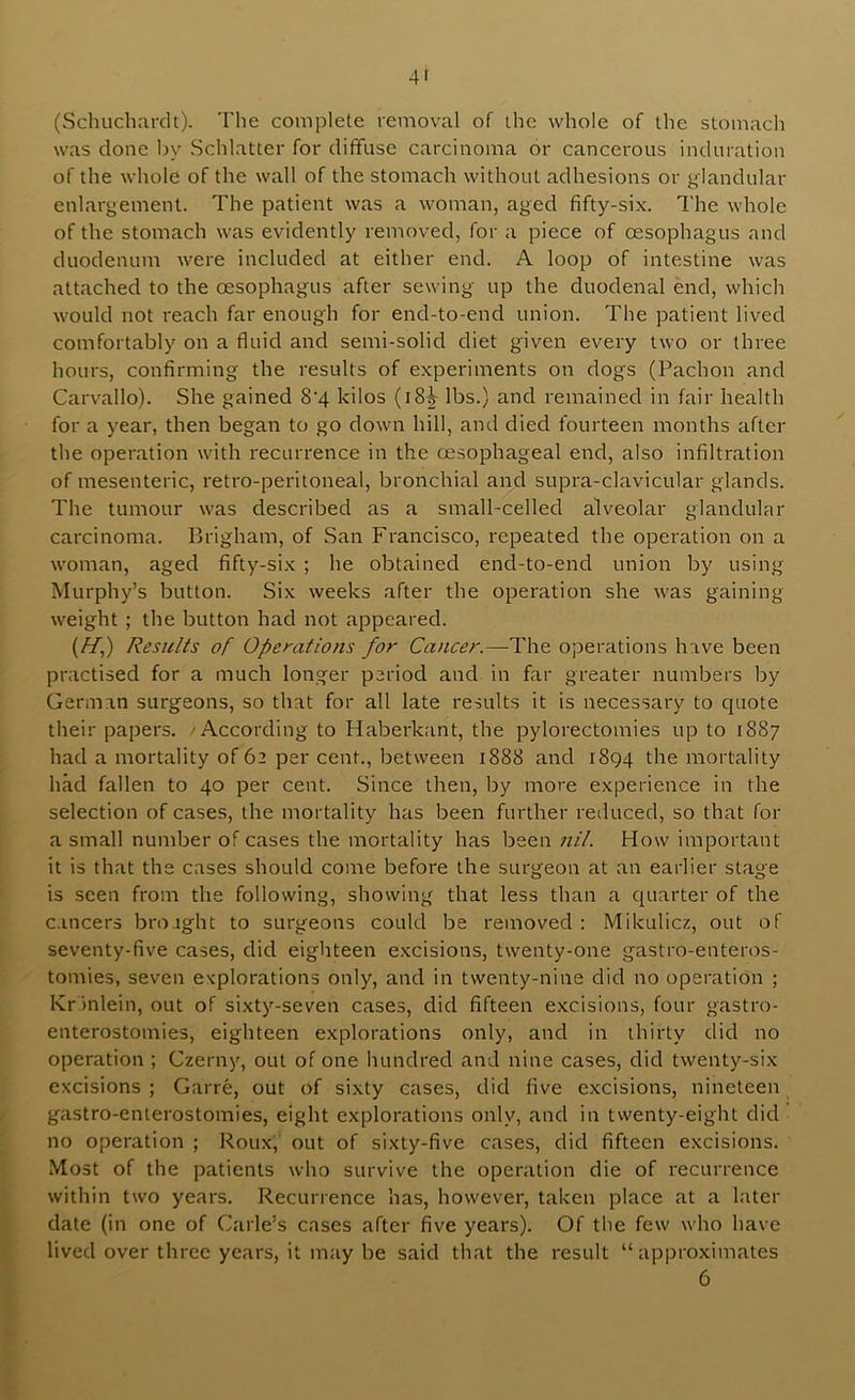 (Schiichardt). The complete removal of the whole of the stomach was clone by Schlatter for diffuse carcinoma or cancerous induration of the whole of the wall of the stomach without adhesions or glandular enlargement. The patient was a woman, aged fifty-six. The whole of the stomach was evidently removed, for a piece of oesophagus and duodenum were included at either end. A loop of intestine was attached to the oesophagus after sewing up the duodenal end, which would not reach far enough for end-to-end union. The patient lived comfortably on a fluid and semi-solid diet given every two or three hours, confirming the results of experiments on dogs (Pachon and Carvallo). She gained 8'4 kilos (i8|- lbs.) and remained in fair health for a year, then began to go down hill, and died fourteen months after the operation with recurrence in the oesophageal end, also infiltration of mesenteric, retro-peritoneal, bronchial and supra-clavicular glands. The tumour was described as a small-celled alveolar glandular carcinoma. Brigham, of San Francisco, repeated the operation on a woman, aged fifty-six ; he obtained end-to-end union by using Murphy’s button. Six weeks after the operation she was gaining weight ; the button had not appeared. (//,) Results of Opemtions for Cancer.—The operations have been practised for a much longer period and in far greater numbers by German surgeons, so that for all late results it is necessary to quote their papers. 'According to Haberkant, the pylorectomies up to 1887 had a mortality of 62 per cent., between 1888 and 1894 the mortality had fallen to 40 per cent. Since then, by more experience in the selection of cases, the mortality has been further reduced, so that for a small number of cases the mortality has been nil. How important it is that the cases should come before the surgeon at an earlier stage is seen from the following, showing that less than a quarter of the cancers brought to surgeons could be removed : Mikulicz, out of seventy-five cases, did eighteen e.xcisions, twenty-one gastro-enteros- tomies, seven explorations only, and in twenty-nine did no operation ; Kr inlein, out of sixty-seven cases, did fifteen excisions, four gastro- enterostomies, eighteen explorations only, and in thirty did no operation ; Czerny, out of one hundred and nine cases, did twenty-six excisions ; Garre, out of sixty cases, did five excisions, nineteen gastro-enterostomies, eight explorations only, and in twenty-eight did no operation ; Roux, out of sixty-five cases, did fifteen excisions. Most of the patients who survive the operation die of recurrence within two years. Recurrence has, however, taken place at a later date (in one of Carle’s cases after five years). Of the few who have lived over three years, it may be said that the result “approximates 6